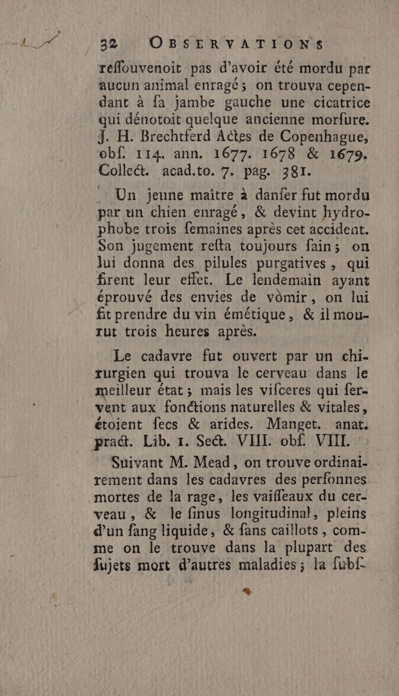 fas Í 32 OBSERVATIONS reflouvenoit pas d’avoir été mordu par aucun animal enragé; on trouva cepen- dant à fa jambe gauche une cicatrice qui dénotoit quelque ancienne morfure. J. H. Brechtferd Actes de Copenhague, obf. 114. ann. 1677. 1678 &amp; 1679. Collect. acad.to. 7. pag. 381. Un jeune maître à danier fut mordu par un chien enragé, &amp; devint hydro- phobe trois femaines après cet accident. Son jugement relta toujours fain; on lui donna des pilules purgatives, qui firent leur effet. Le lendemain ayant éprouvé des envies de vômir, on lui fit prendre du vin émétique, &amp; il mou- rut trois heures après. Le cadavre fut ouvert par un chi- rurgien qui trouva le cerveau dans le meilleur état; mais les vifceres qui fer- vent aux fonctions naturelles &amp; vitales, étoient fecs &amp; arides. Manget. anat. pra@. Lib. 1. Se. VHI. obf. VII. Suivant M. Mead, on trouve ordinai- rement dans les cadavres des perfonnes mortes de la rage, les vaifleaux du cer- veau, &amp; le finus longitudinal, pleins d’un fang liquide, &amp; fans caillots , com- me on le trouve dans la plupart des fujets mort d’autres maladies; la fubf- +
