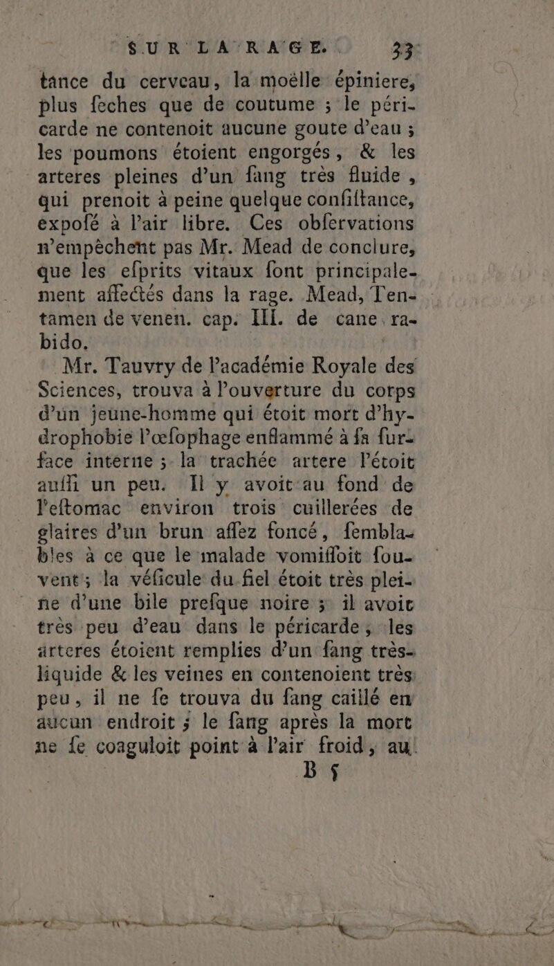 tance du cerveau, la moëlle épiniere, plus feches que de coutume ; le péri- carde ne contenoit aucune goute d’eau ; les poumons étoient engorgés , &amp; les arteres pleines dun fang très fluide , qui prenoit à peine quelque confiftance, expolé à Pair libre. Ces obfervations wempèchent pas Mr. Mead de conclure, que les efprits vitaux font principale- ment affectés dans la rage. Mead, Ten- tamen de venen. cap. Ii. de cane. ra- bido. Mr. Tauvry de Pacadémie Royale des Sciences, trouva à l'ouverture du corps d’un jeune-homme qui étoit mort d’hy- drophobie l’œfophage enflammé à fa fur face interne ; la trachée artere létoit avili un peu. Il y avoit au fond de l'eftomac environ trois cuillerées de glaires dun brun aflez foncé, fembla- bles à ce que le malade vomifloit fou- vent; la véficule du.fiel étoit très plei- ne d’une bile prefque noire 3; il avoit très peu d’eau dans le péricarde ; :les ärtcres étoient remplies d’un fang très- liquide &amp; les veines en contenoient tres peu, il ne fe trouva du fang caillé en aucun endroit ; le fang après la mort Bf