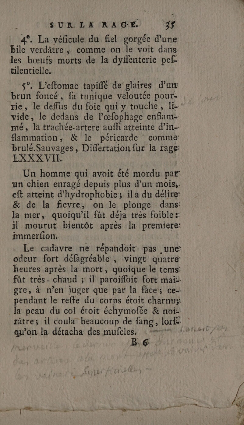 les bœufs morts de la dyflenterie pef- tilentielle. 5°. L’eftomac tapifle de glaires d'um brun foncé, fa tunique veloutée pour- rt le dedans de l’œfophage enfant. , la trachée-artere aufli atteinte d'in- fammation , &amp; le péricarde ` comme: brulé.Sauvages, Differtation {ur la rage EXXXVIL un chien enragé depuis plus d’un mois, eft atteint d’hydrophobie; il a du délire &amp; de la fievre, on le plonge dans: la mer, quoiqu'il fût déja très foible :: il mourut bientôt après la premiere immerfion. Le cadavre ne répandoit pas une odeur fort défagréable , vingt quatre heures après la mort, quoique le tems: pendant le refte du corps étoit charnu;: la peau du col étoit échymofée &amp; noi- qu’on la détacha: des mufcles. - = B,6