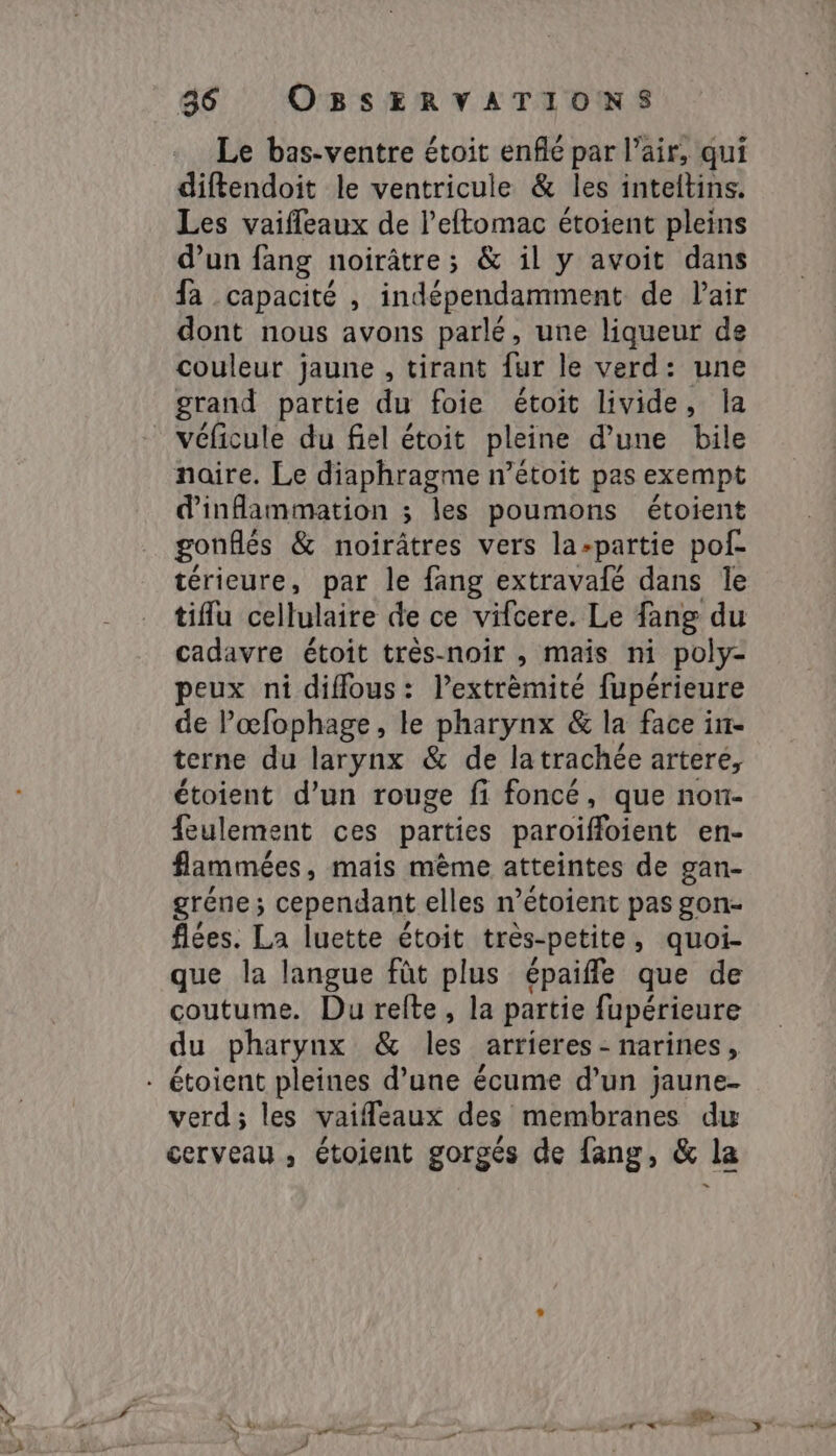 Le bas-ventre étoit enflé par l'air, qui diftendoit le ventricule &amp; les inteltins. Les vaifleaux de l’eftomac étoient pleins d’un fang noirâtre; &amp; il y avoit dans fa capacité , indépendamment de lair dont nous avons parlé, une liqueur de couleur jaune , tirant fur le verd: une grand partie du foie étoit livide, la véficule du fiel étoit pleine d’une bile naire. Le diaphragme n’étoit pas exempt inflammation ; les poumons étoient gonflés &amp; noirâtres vers la-partie pof- térieure, par le fang extravafé dans Te tifu cellulaire de ce vifcere. Le fang du cadavre étoit très-noir , mais ni poly- peux ni diflous: lextrèmité fupérieure de l’œfophage, le pharynx &amp; la face iim- terne du larynx &amp; de latrachée artere, étoient d’un rouge fi foncé, que non- {eulement ces parties paroiffoient en- flammées, mais mème atteintes de gan- gréne; cependant elles n’étoient pas gon- fées. La luette étoit très-petite, quoi- que la langue fût plus épaiffe que de coutume. Du refte, la partie fupérieure du pharynx &amp; les arrières : narifies X verd; les vaifleaux des membranes dw cerveau, étoient gorgés de fang, &amp; la aatik AT CES