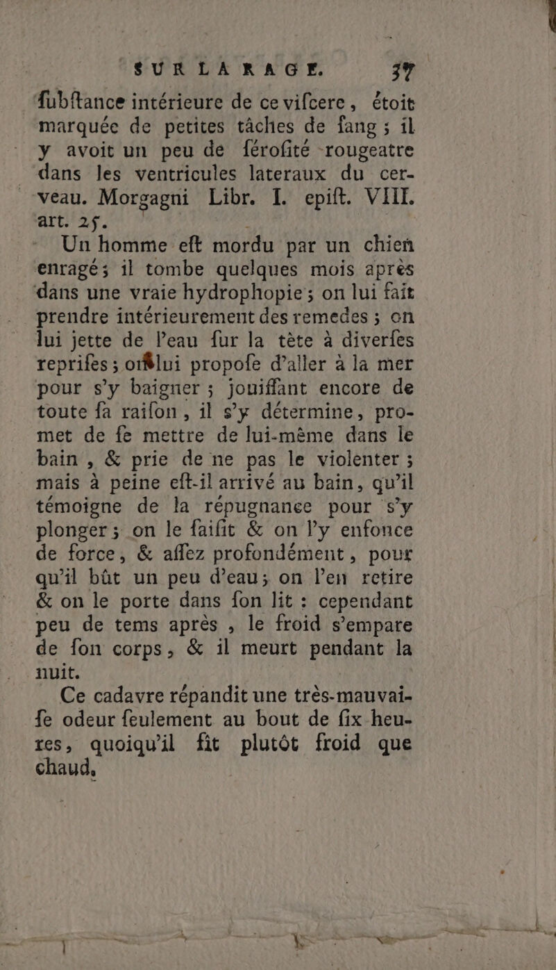 fubftance intérieure de cevifcere, étoit marquée de petites tâches de fang ; il y avoit un peu de férofité rougeatre dans les ventricules lateraux du cer- veau. Morgagni Libr. I. epit. VHI art. 2f. Un homme eft mordu par un chien enragé; il tombe quelques mois après dans une vraie hydrophopie ; on lui fait prendre intérieurement des remedes ; on lui jette de Peau fur la tète à diverfes reprifes ; ; otflui propofe daller à la mer pour s’y baigner ; jouiffant encore de toute fa raifon , il s’y détermine, pro- met de fe mettre de lui-mème dans le bain , &amp; prie de ne pas le violenter ; mais à peine eft-il arrivé au bain, qu’il témoigne de la répugnanee pour s'y plonger ; on le faifit &amp; on Py enfonce de force, &amp; affez profondément, pour qu'il bút un peu d’eau; on len retire &amp; on le porte dans fon lit : cependant peu de tems après , le froid s'empare de fon corps, &amp; il meurt pendant la nuit. Ce cadavre répandit une très-mauvai- fe odeur feulement au bout de fix heu- res, quoiqu'il fit plutôt froid que chaud,
