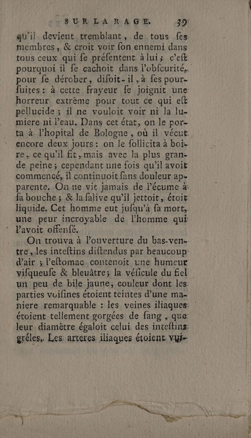 membres , &amp; croit voir fon ennemi dans tous ceux qui fe préfentent àlui; c’eft pour fe dérober, difoit- il „à fes pour. horreur extrème pour tout ce qui eft pellucide ; il ne vouloit voir ni la lu- encore deux jours: on le follicita à boi» re, cequ'il fit, mais avec la plus gran- de peine; cependant une fois qu’il avoit commencé, il continuoit fans douleur ape parente. On ne vit jamais de lécume á a une peur incroyable de l'homme qui lavoit offen{é. d'air ; l’eftomac contenoit vne humeur parties vuilines étoient teintes d’une ma- gréles, Les: arteres iliaques étoient vyt-