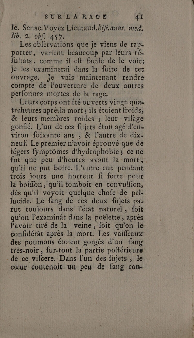SUR LARAGE AT le. Senac. Voyez Lieutaud, hif. anat. med. lib. 2. obf. 457. Les obfervations que je viens de rap- porter, varient beaucoup par leurs ré- fuitats, comme il elt facile de le voir; je les -examinerai dans la fuite de cet Ouvrage. je vais maintenant rendre compte de l’ouverture de deux autres perfonnes martes de la rage. Leurs corps ont été ouverts vingt- qua- treheures aprèsla mort; ils étoient froids, &amp; leurs membres Sides ; leur vifage gonflé. L'un de ces fujets étoit agé d’en- viron foixante ans , &amp; l’autre de dix- neuf. Le premier n’avoit éprouvé que de légers fyÿmptômes d’hydrophobie; ce ne fut que peu d'heures avant la mort, qu’il ne put boire. L'autre eut pendant trois jours une horreur fi forte pour la boiflon, qu’il tomboit en convulfion, dès qu’il voyoit quelque chofe de pel- lucide. Le fang de ces deux fujets pa. rut toujours dans l’état naturel, {oit qu’on l’examinât dans la poëlette , après lavoir tiré de la veine, {foit qu’on le confidérât après la mort. Les vaifleaux des poumons étoient gorgés d’un fang très-noir , {ur-tout la partie poftérieure . de ce vifcere. Dans l’un des fujets , le cœur contenoit un peu de fang con-