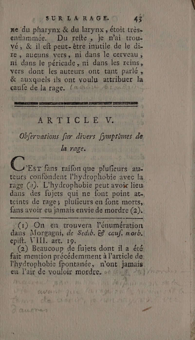 ne du pharynx &amp; du larynx, étoit très. vé, &amp; il eft peut-être inutile de le di- re, aucuns vers, ni dans le cerveau, ni dans le péricade „ni dans les reins, vers dont les auteurs ont tant parlé, &amp; auyapels ils ont voulu attribuer la çaufe de la rage. (ads, A HR 4 CEE, Vi Obfervations fur divers fymprèmes de la rage. teurs confondent l’hydrorhobie avec la teints de rage; plufieurs en font morts, fans avoir eu jamais envie de mordre (2). — n u -Maa 9 o (1) On en trouvera l’énumération dans Morgagni, de Sedib. &amp; cauf. morb. epift. VHI. art. 19. (2) Beaucoup de fujets dont il a été fait mention précédemment à à Particle de eu Pair de vouloir mordre. o