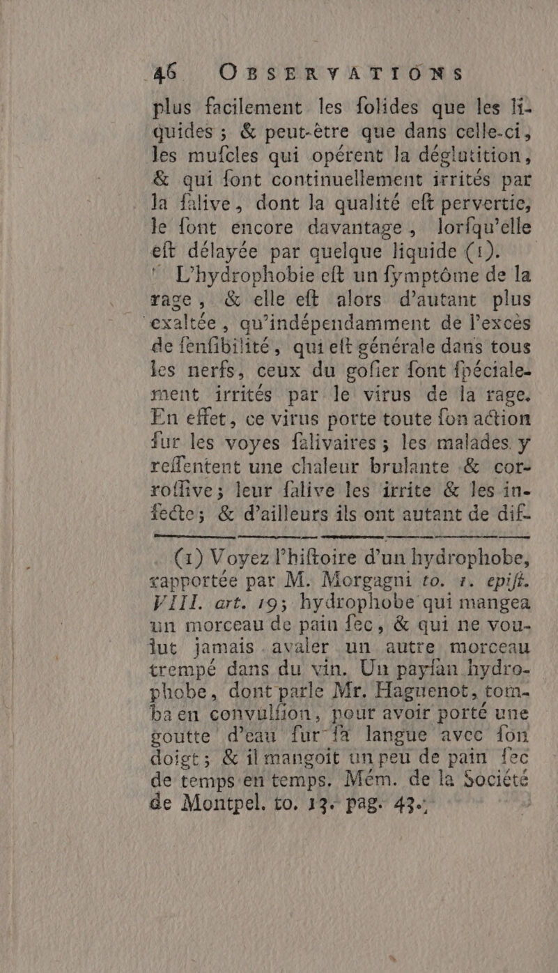 plus facilement les folides que les li- guides ; &amp; peut-être que dans celle-ci, les mufcles qui opérent la déglatition, &amp; qui font continuellement irrités par la falive, dont la qualité eft pervertie, le font encore davantage , lorfqu’elle eft délayée par quelque liquide (1). © L’hydrophobie eft un fymptôme de la race , &amp; elle eft alors d’autant plus exaltée, qu’indépendamment de l'excès de fenfibilité, qui eft générale dans tous les nerfs, ceux du gofier font fpéciale- ment irrités par le virus de la rage. En effet, ce virus porte toute fon action fur les voyes falivaires ; les malades y reffentent une chaleur brulante &amp; cor- roflive; leur falive les irrite &amp; les in- fete; &amp; d’ailleurs ils ont autant de dif- am (x) Voyez lhiftoire d’un hydrophobe, xapportée par M. Morgagni to. z. epift. VIII. art. 19; hydrophobe qui mangea un morceau de pain fec, &amp; qui ne vou- lut jamais -avaler un autre morceau trempé dans du vin. Un payfan hydro- phobe, dont parle Mr. Haguenot, tom- ba en convulfion, pour avoir porté une goutte d’eau fur {a langue avec fon doigt; &amp; il mangoit un peu de pain fec de temps'en temps. Mém. de la Société de Montpel. to. 134 pag: 42.