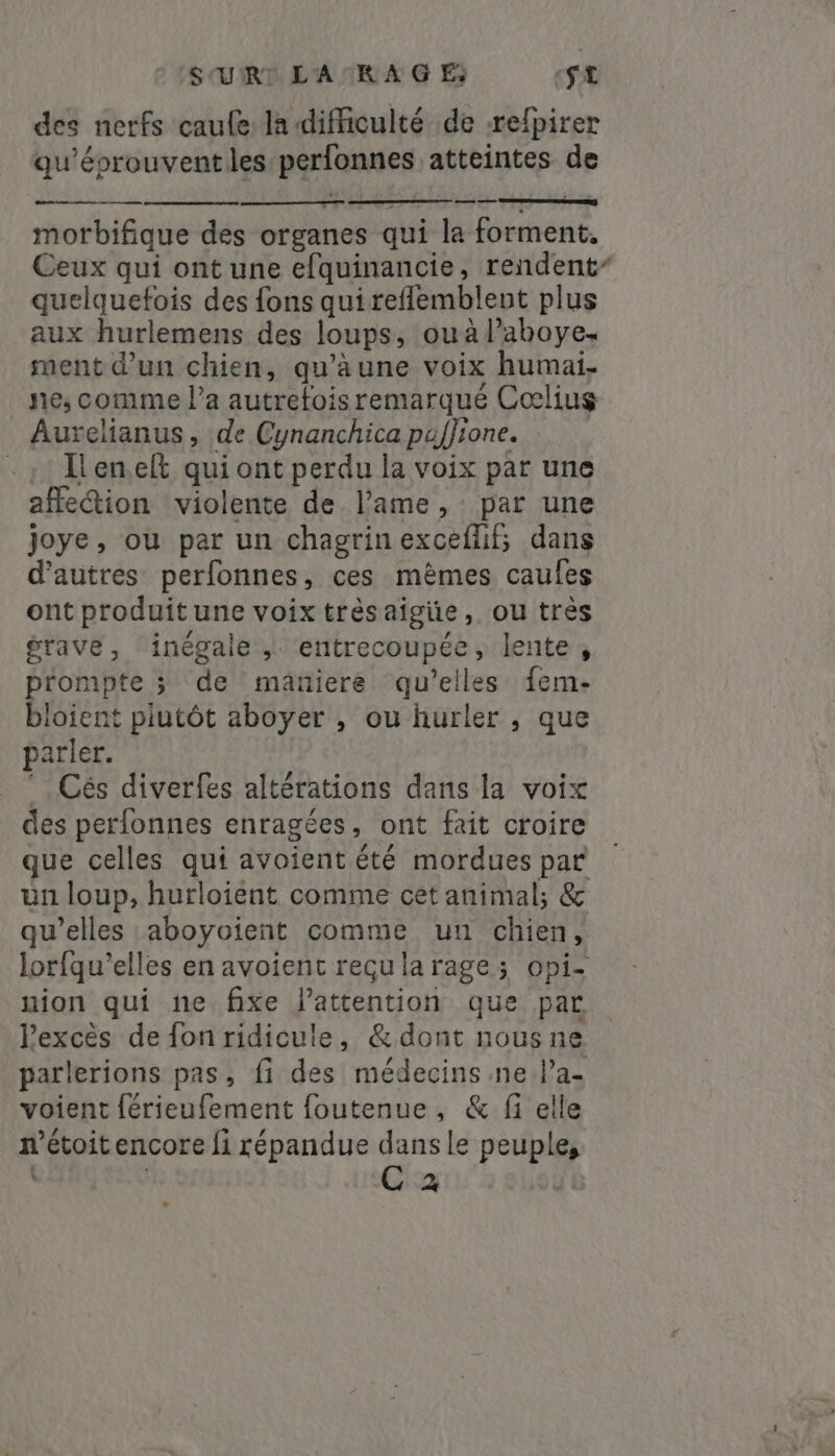 SURI L'AIR A G E St des nerfs caufe la difficulté de -refpirer qu'éprouventles perfonnes atteintes de morbifique des organes qui la forment. Ceux qui ont une efquinancie, rendent” quelquefois des fons quireflembleut plus aux hurlemens des loups, ouàl’aboye. ment d’un chien, qwàune voix humai; ne; comme l’a autrefois remarqué Coœlius Aurelianus , de Cynanchica puffione. . ; enef qui ont perdu la voix par une affe&amp;tion violente de lame, par une joye, ou par un chagrin exceflif; dans d’autres perfonnes, ces mêmes caufes ont produit une voix trèsaigie, ou très grave, inégale , entrecoupée, lente, pr'ompte ; de maniere qu’elles fem- bloient plutôt aboyer , ou hurler , que parler. *. Cés diverfes altérations dans la voix des perfonnes enragées, ont fait croire que celles qui avoient été mordues par un loup, hurloient comme cet animal; &amp; qu’elles aboyoient comme un chien, lorfqu’elles en avoient reçu la rage; opi- nion qui ne fixe l'attention que par Pexcès de fon ridicule, &amp;dont nous ne parlerions pas, fi des médecins ne l’a- voient férieufement foutenue, &amp; fi elle m'étoitencore fi répandue dans le peuple, i C a +
