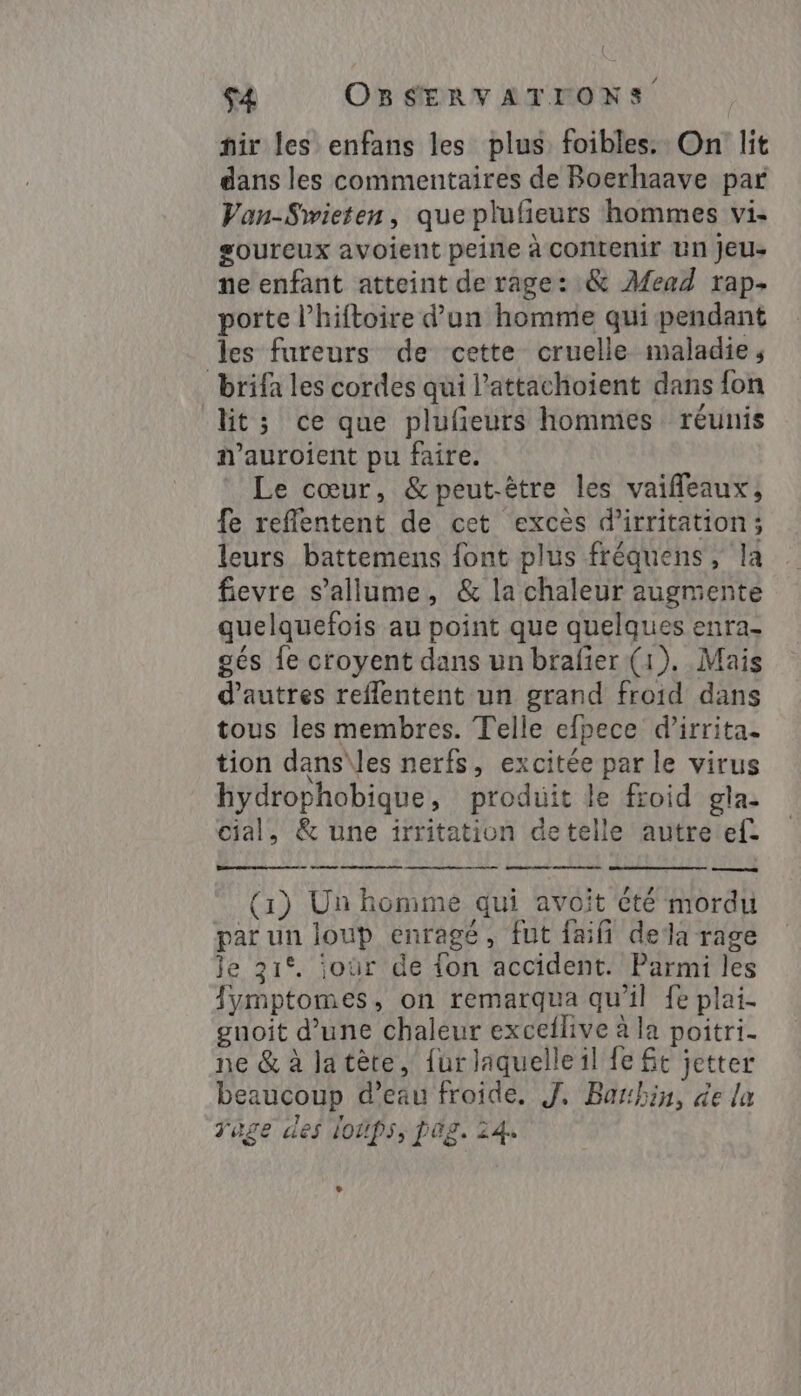 hir les enfans les plus foibles. On lit dans les commentaires de Boerhaave par Van-Swieten, que plufeurs hommes vi. goureux avoient peine à contenir un jeu- ne enfant atteint de rage: &amp; Mead rap- porte l’hiftoire d’un homme qui pendant les fureurs de cette cruelle maladie, brifa les cordes qui l’attachoient dans fon lit; ce que plufieurs hommes réunis n’auroient pu faire. Le cœur, &amp;peut-être les vaiffleaux, fe refflentent de cet excès d’irritation; leurs battemens font plus fréquens, la fievre s'allume, &amp; la chaleur augmente quelquefois au point que quelques enra- gés fe croyent dans un brafier (1). Mais d’autres reflentent un grand froid dans tous les membres. Telle efpece d’irrita. tion dans\les nerfs, excitée par le virus hydrophobique, produit le froid gla- cial, &amp; une irritation detelle autre ef. quo Fans -e—a (1) Un homme qui avoit été mordu par un loup enragé, fut faifi dela rage Je 31°. joür de fon accident. Parmi les Jymptomes, on remarqua qu'il fe plai- guoit d’une chaleur exceflive à la poitri- ne &amp; à la tête, furlaquelle il fe Gt jetter beaucoup d’eau froide, J. Barbin, de la Tage des loups, DÜg. 24