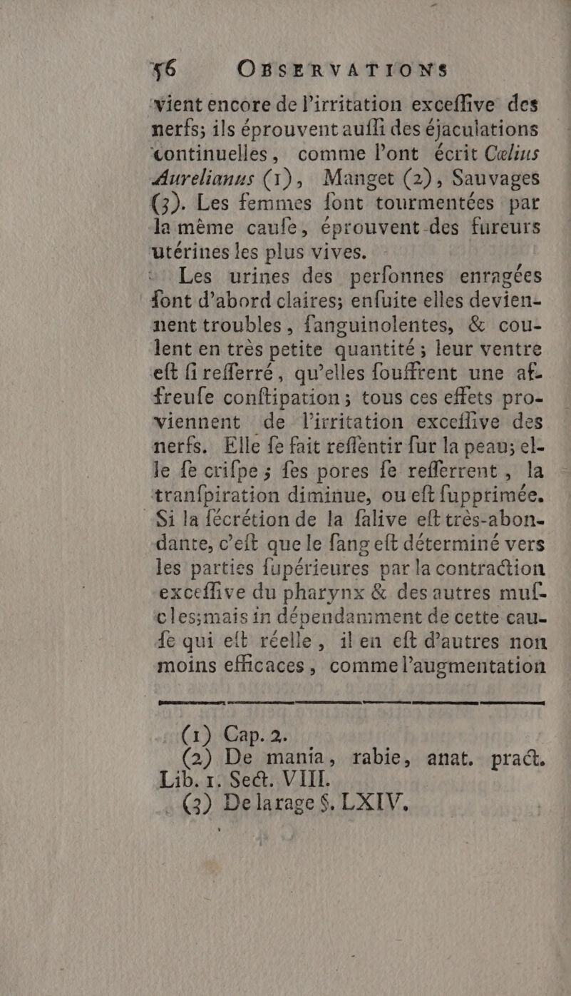 ‘vient encore de l’irritation exceflive des nerfs; ils éprouvent aufli des éjaculations &lt;ontinuelles, comme Pont écrit Celius Aurelianus (1), Manget (2), Sauvages (3). Les femmes font tourmentées par la mème caule, éprouvent. -des fureurs utérines les plus vives. Les urines des perfonnes enragées font d’abord claires; enfuite elles devien- nent troubles , fanguinolentes, &amp; cou- lent en très petite quantité; leur ventre eft firefferré, qu’elles fouffrent une af. freufe conflipation ; ; tous ces effets pro- viennent de l’irritation exceflive des nerfs. Elle fe fait reflentir fur la peau; el- le {e crifpe ; fes pores fe reflerrent, la tranfbiration diminue, ou eft fupprimée. -Si la fécrétion de la falive eft très-abon- dante, c’eit que le fang eft déterminé vers les parties fupérieures par la contraction exceflive du pharynx &amp; des autres muf- clessmais in dépendaniment de cette cau- fe qui elt réelle, ilen eft d’autres non moins efficaces, comme l'augmentation (1) Cap.2. (2) De mania, rabie, anat. pra&amp;. Lib. r. Sec. VIII. . (2) Delarage §. LXIV.