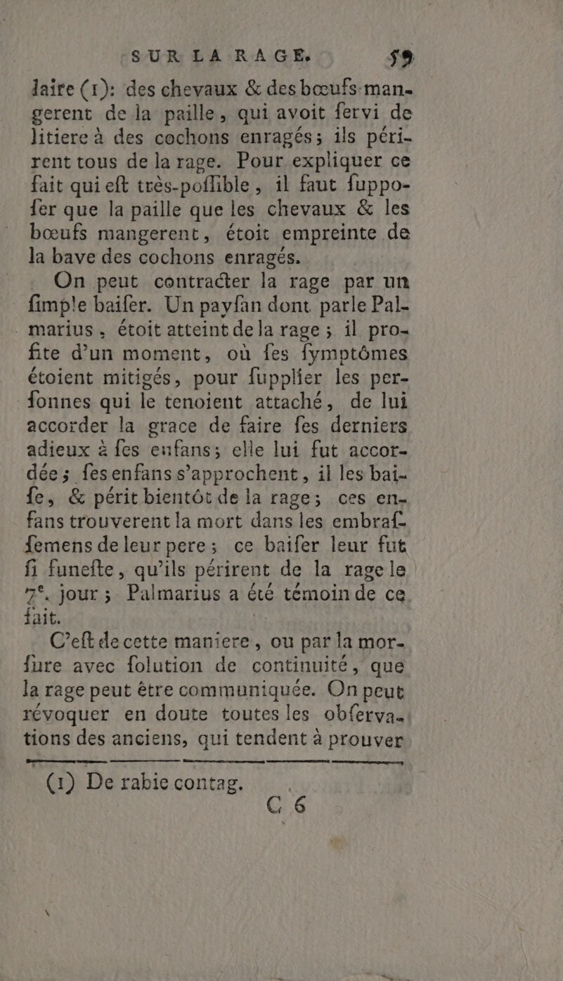 laire (1): des chevaux &amp; des bœufs man. gerent de la paille, qui avoit fervi de litiere à des cochons enragés; ils péri- rent tous de la rage. Pour expliquer ce fait qui eft très-poflible, il faut fuppo- fer que la paille que les chevaux &amp; les bœufs mangerent, étoit empreinte de la bave des cochons enragés. On peut contracter la rage par un fimple baifer. Un payfan dont parle Pal- . marius, étoit atteint de la rage ; il pro- fite d’un moment, où fes fymptômes étoient mitigés, pour fupplier les per- fonnes qui le tenoient attaché, de lui accorder la grace de faire fes derniers adieux à fes enfans; elle lui fut accor- dée ; fesenfanss’approchent, il les bai- Le, &amp; périt bientôt de la rage; ces en- fans trouverent la mort dans les embraf- demens de leur pere; ce baifer leur fut fi funeite, qu’ils périrent de la ragele 7°. jour ;- Palmarius a été témoin de ce. fait. Ve C’eftdecette maniere, ou par la mor- fure avec folution de continuité, que la rage peut être communiquée. On peut révoquer en doute toutes les obferva. tions des anciens, qui tendent à prouver ae | (1) De rabie contag. ;