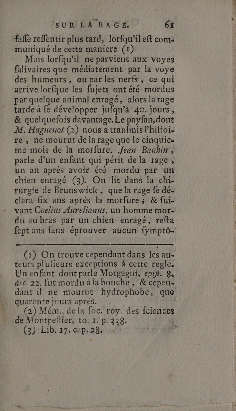 muniqué de cette maniere (1) Mais lorfqu’il ne parvient aux voyes falivaires que médiatement par la voye des humeurs, ou par les nerfs, ce qui arrive lorfque les fujets ont été mordus par quelque animal enragé, alors la rage tarde à fe développer jufqu’à 40. jours, &amp; quelquefois davantage. Le payfan,dont M. Haguenot (2) nous a tranfmis l’hiftoi- re, ne mourut de la rage que le cinquie- me mois de la morfure. Jean Bauhin ; parle d’un enfant qui périt de la rage, un an après avoir été mordu par un chien enragé (3). On lit dans la chi- du au bras par un chien enragé, refta (1) On trouve cependant dans les au- teurs plufieurs exceptions à cette regle. Un enfant dont parle Morgagni, epif. 9, art. 22. fut mordu àla bouche , &amp; cepen- quarante jours apres. (2) Mém., de la foc. roy. des fciences de Montpellier, to. 1: p. 338. (3) Lib. 17. cap. 28.