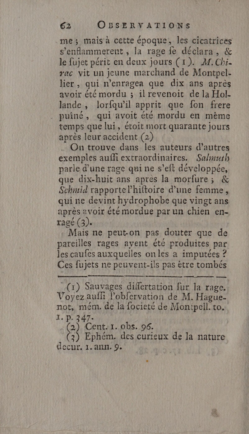 .me ; tmais à cette époque, les cicatrices s’enflammerent , la rage fe déclara, &amp; le {ujet périt en deux jours (1). Af. Chi. yac vit un jeune marchand de Montpel- lier, qui n’enragea que dix ans après avoir été mordu ; ilrevenoit de la Hol- lande , lorfqu’il apprit que fon frere puiné, qui avoit été mordu en même temps que lui, étoit mort quarante jours après leur accident (2) On trouve dans les auteurs d’autres exemples aufi extraordinaires. Salmuth parle d’une rage qui ne s’eft développée, que dix-huit ans après la morfure ; &amp; Schmid rapportelhiltoire d’une femme, qui ne devint hydrophobe que vingt ans après avoir été mordue par un chien en. ragé (3). Mais ne peut-on pas douter que de pareilles rages ayent été produites par les caufes auxquelles onles a imputées ? Ces fujets ne peuvent-ils pas ètre tombés (1) Sauvages differtation fur la rage. Voyezaufh l’obfervation de M. Hague- not, mém. de la focieté de Montpell. to. 1. P. 347- | . (2) Cent:1.0bs. 96. C 3) Ephém. des curieux de la nature decur. 1. ann. 9.