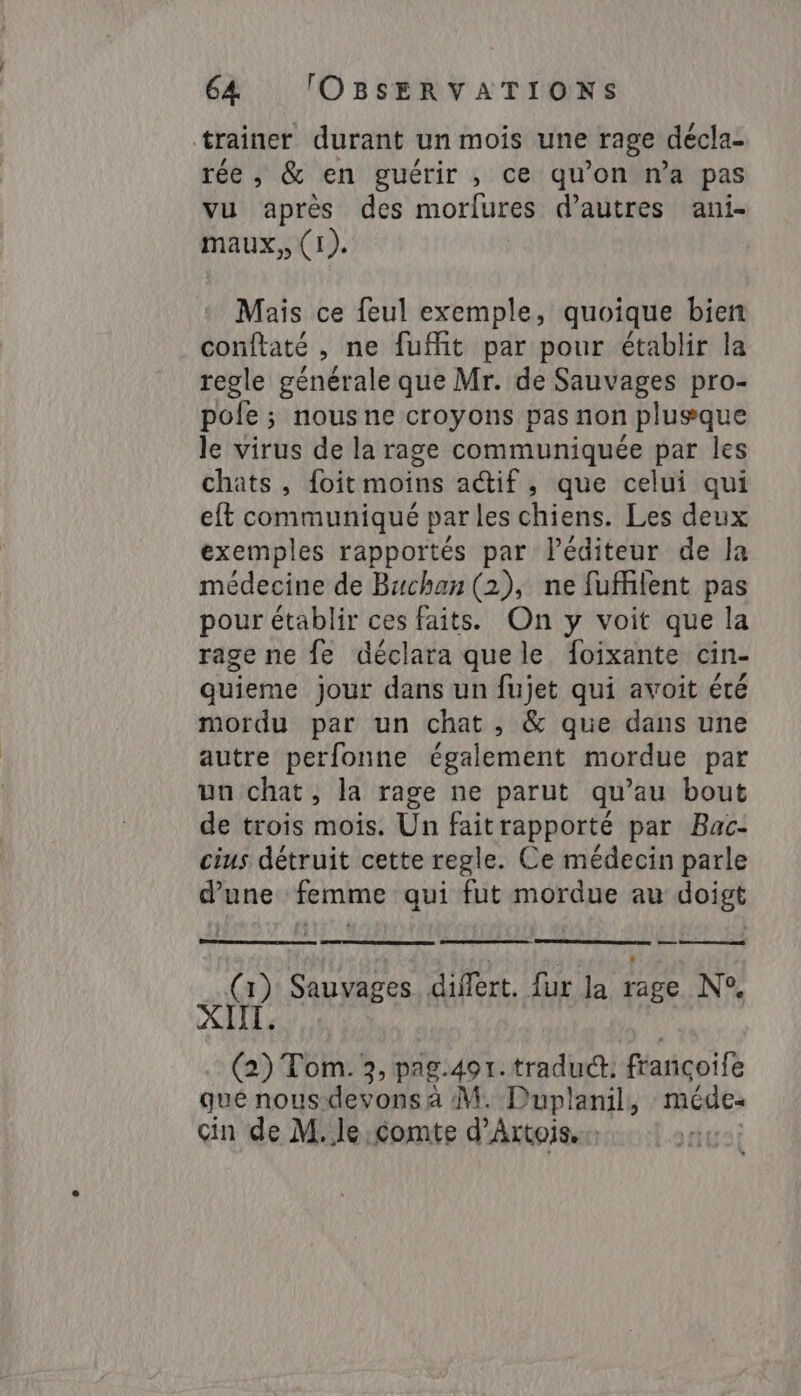 trainer durant un mois une rage décla- rée, &amp; en guérir , ce qu’on na pas vu après des morfures d’autres ani- maux, (1). Mais ce feul exemple, quoique bien conftaté , ne fuffit par pour établir la regle générale que Mr. de Sauvages pro- pole ; nous ne croyons pas non plusque le virus de la rage communiquée par les chats, {oit moins actif, que celui qui eft communiqué par les chiens. Les deux exemples rapportés par léditeur de la médecine de Buchan (2), ne fuffifent pas pour établir ces faits. On y voit que la rage ne fe déclara que le foixante cin- quieme jour dans un fujet qui avoit été mordu par un chat, &amp; que dans une autre perfonne également mordue par un chat, la rage ne parut qu’au bout de trois mois. Un fait rapporté par Bac- cius détruit cette regle. Ce médecin parle d’une femme qui fut mordue au doigt : — y Sauvages. differt. fur la li N°, (2) Tom. 3, pag.491. traduct: françoife que nous devons à M. Puplanil, méde- cin de M.le comte d'Artois... ua