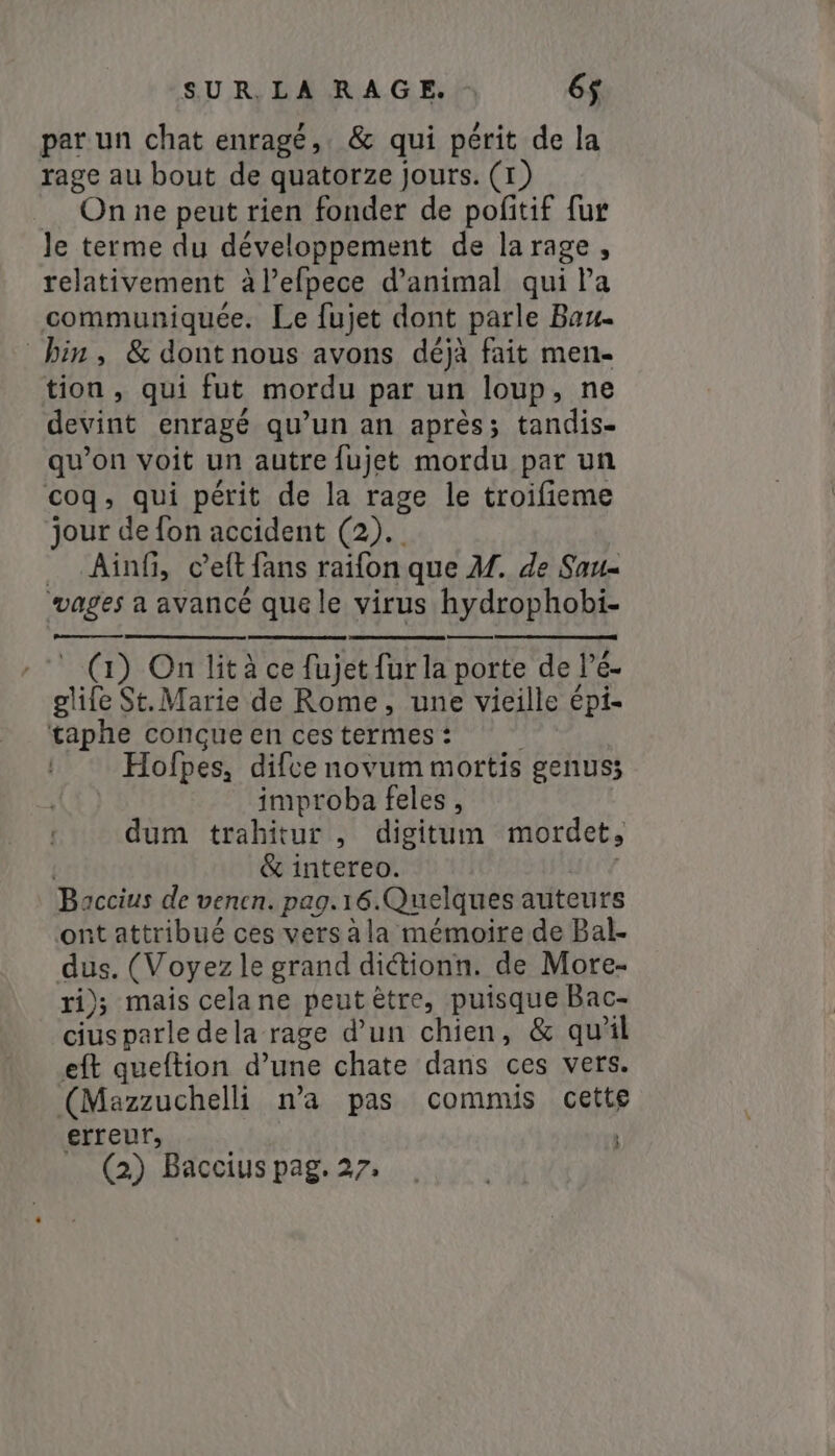 per un chat enragé, &amp; qui périt de la rage au bout de quatorze jours. (1) On ne peut rien fonder de pofitif fur le terme du développement de la rage, relativement à l’efpece d'animal qui la communiquée. Le fujet dont parle Bau- bin, &amp; dont nous avons déjà fait men- tion, qui fut mordu par un loup, ne devint enragé qu’un an après; tandis- qu’on voit un autre fujet mordu par un coq, qui périt de la rage le troifieme jour de fon accident (2). __ Ainf, c’eft fans raifon que M. de Sau- vages a avancé que le virus hydrophobi- es (1) On lità ce fujet fur la porte de Pé- glife St. Marie de Rome, une vieille épi- taphe conçue en ces termes : Hofpes, difce novum mortis genus; | improba feles , dum trahitur , digitum mordet; &amp; intereo. i Baccius de venen. pag.16.Quelques auteurs ont attribué ces versàla mémoire de Bal- dus. (Voyez le grand di&amp;tionn. de More- ri); mais cela ne peutêtre, puisque Bac- ciusparle dela rage d’un chien, &amp; quil eft queftion d’une chate dans ces vers. (Mazzuchelli n’a pas commis cette erreur,