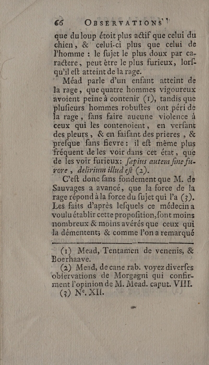 que du loup étoit plus a@if que celui du chien, &amp; celui-ci plus que celui de Phomme : le fujet le plus doux par ca- ractere, peut ètre le plus furieux, lorf- qu’il eft atteint de la rage. Méad parle d’un enfant atteint de la rage, que quatre hommes vigoureux avoient peine à contenir (1), tandis que plufieurs hommes robuftes ont peri de la rage, fans faire aucune violence à ceux qui les contenoient, en verfant des pleurs, &amp; en faifant des prieres , &amp; prefque fans fievre: il et même plus fréquent deles voir dans cet état, que de les voir furieux: fepius autem fine fu- rore , delirium illud eff (2). C’eft donc fans fondement que M. de Sauvages a avancé, que la force de la rage répond à la force du fujet qui la (3). Les faits d’après lefquels ce médecina voulu établir cette propofition, font moins nombreux &amp; moins avérés que ceux qui Ja démentent; &amp; comme l’on a remarqué (1) Mead, Tentamen de venenis, &amp; Boerhaave. (2) Mead, de cane rab. voyez diverfes oblervations de Morgagni qui confir- nent opinion de M. Mead. caput. VIH. (3) N°. XIL