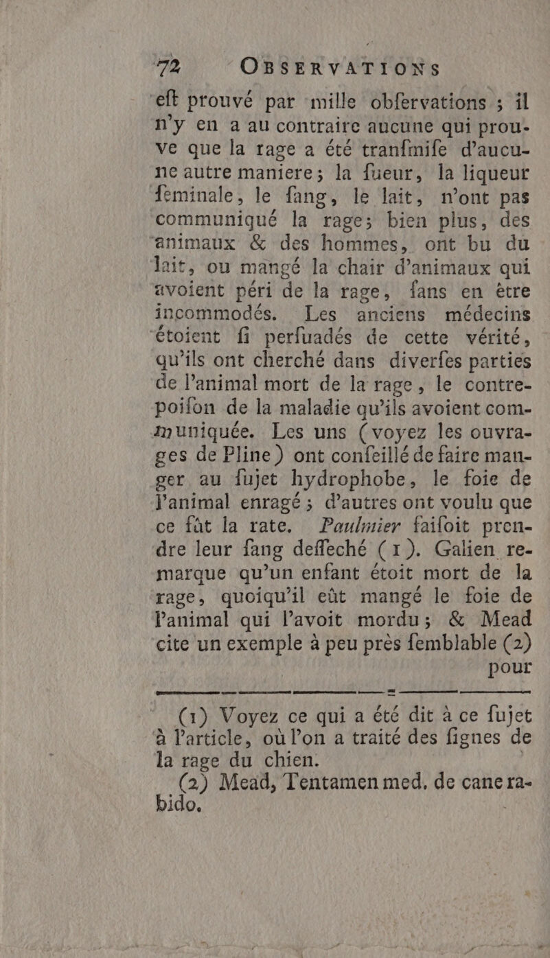 ft prouvé par mille obfervations ; il ny en a au contraire aucune qui prou- ve que la rage a été tranfmife d’aucu- ne autre maniere; la fueur, la liqueur feminale, le fang, le lait, n’ont pas communiqué la rage; bien plus, des “animaux &amp; des hommes, ont bu du lait, ou mangé la chair d'animaux qui avoient péri de la rage, fans en ètre incommodés. Les anciens médecins “étoient fi perfuadés de cette vérité, qu'ils ont cherché dans diverfes parties de l’animal mort de la rage, le contre- poifon de la maladie qu’ils avoient com- muniquée. Les uns (voyez les ouvra- ges de Pline) ont confeillé de faire man- ger, au fujet hydrophobe, le foie de l'animal enragé; d’autres ont voulu que ce fat la rate. Paulmier failoit pren- dre leur fang deffeché (1). Galien re- marque qu’un enfant étoit mort de la rage, quoiqu'il eût mangé le foie de Panimal qui l’avoit mordu; &amp; Mead cite un exemple à peu près femblable (2) pour a SO ee eme ZE ce ane bido.