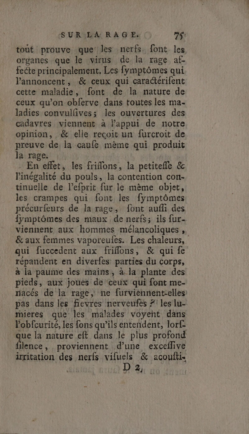 tout prouve que les nerfs. font les, organes que le virus de la rage af- fecte principalement. Les fymptômes qui l’annoncent, &amp; ceux qui caractérifent cette maladie, font de la nature de ceux qu’on obferve dans toutes les ma- ladies convuilfivess les ouvertures des cadavres viennent à l'appui de notre opinion, &amp; elle recoit un furcroit de preuve de, la caufe même qui produit la rage. En effet, les frifons, la petitefle &amp; l'inégalité du pouls, la contention con- tinuelle de lefprit fur le même objet, les crampes qui font les fymptômes précurfeurs de la rage, font aufli des {ymptômes des maux de nerfs; ils fur- viennent aux hommes mélancoliques , &amp; aux femmes vaporeufes.. Les chaleurs, qui fuccedent aux friflons, &amp; qui fe répandent en diverfes: parties du corps, à la paume des mains, à la plante des pieds, aux joues de ‘ceux qui font me- nacés de la rage, ne furviennent-elles pas dans les fievres nerveufes #1 les lu- mieres que les malades voyent dans lobfcurité, les fons qu’ils entendent, lorf- que la nature eft dans le plus profond filence, proviennent d’une exceflive irritation des nerfs FREE &amp; acouftis D 2%: