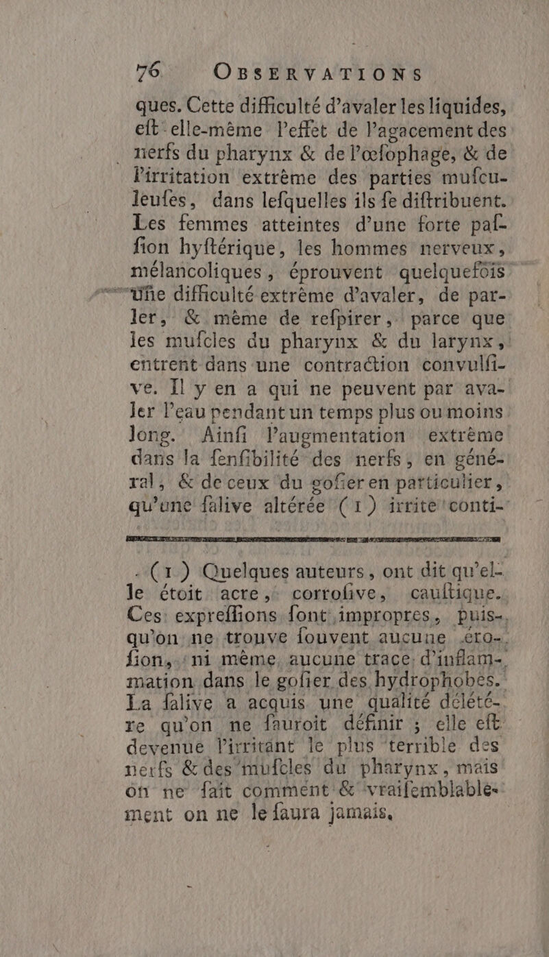 ques. Cette difficulté d’avaler les liquides, eft elle-même leffet de l’agacement des nerfs du pharynx &amp; de l’œfophage, &amp; de Pirritation extrème des parties mufcu- leules, dans lefquelles ils fe diftribuent. Les femmes atteintes d’une forte paf- fion hyftérique, les hommes nerveux, mélancoliques, éprouvent quelquefois ` ~fe difficulté extrème d’avaler, de par- ler, &amp; mème de refpirer,. parce que les mufcies du pharynx &amp; du larynx, entrent dans une contraction convulfi- ve. Il y en a qui ne peuvent par ava- jer l’eau pendant un temps plus ou moins Jong. Aïnfi l’augmentation extrème dans la {enfibilité des nerfs, en géné- ral, &amp; de ceux du gofer en particulier, qu’une falive altérée (1) irrite conti E A Less CRE TON EX | . (1) Quelques auteurs, ont dit qwel- le étoit acre,: corrofive, caultique. Ces: expreffions font impropres, puis, qu’on ne trouve fouvent aucune Ero- fion,-:ni même, aucune trace: d'iuflam- mation dans le gofier des hydrophobes. La falive a acquis une qualité délété- re qu'on ne fauroit définir ; elle eft devenue lirritänt le plus ‘terrible des nerfs &amp;des mufcles du pharynx, mais on ne fait comment &amp; vrailemblable. ment on ne le {faura jamais,
