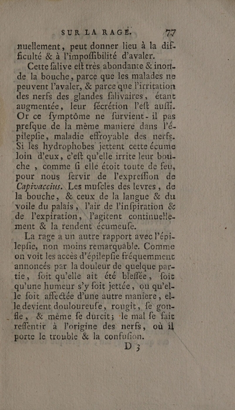 nuellement, peut donner lieu à la dif. ficulté &amp; à Pimpofhbilité d’avaler. Cette {alive elt très abondante &amp; inor- de la bouche, parce que les malades ne peuvent l’avaler, &amp; parce que lirritation des nerfs des glandes falivaires, étant augmentée, leur fécrétion left aut. Or ce fymptôme ne furvient- il pas prefque de la mème maniere dans Pé- pilepfie, maladie effroyable des nerfs. Si les hydrophobes jettent cette écume loin eux, celt qu’elle irrite leur bou- che , comme fi elle étoit toute de feu, pour nous {ervir de lexpreflion de Capivaccius.. Les mufcles des levres, de la bouche, &amp; ceux de la langue &amp; du voile du palais ;. Pair de l’infpiration &amp; de lexpiration, Vlagitent continuelle- ment &amp; la rendent écumeufe. ( La rage a un autre rapport avec lépi- lepfie, non moins remarquable. Comme on voit les accès d’épilepfie fréquemment annoncés par la douleur de quelque par- tie, foit qu'elle ait été bleflée, foit qu’une humeur s’y foit jettée, ou qwel- le {oit affectée d’une autre maniere, el- Je devient douloureufe, rougit, {e gon- fle, &amp; mème fe durcit; le mal fe fait refflentir à l’origine des nerfs, où il porte le trouble &amp; la confufion. D 3