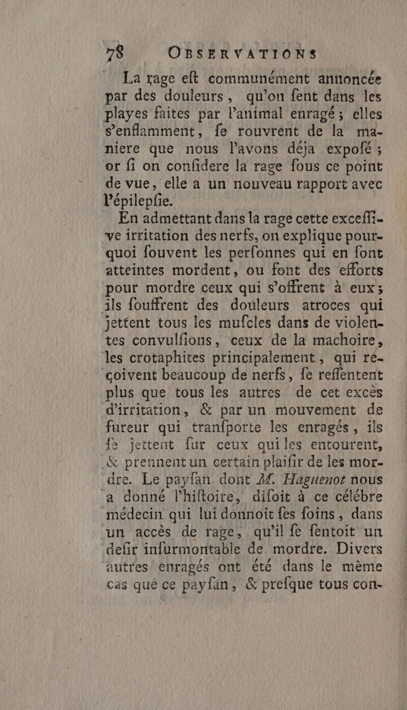 La rage et communément annoncée par des douleurs, qu’on fent dans les playes faites par l'animal enragé; elles s’'enflamment, fe rouvrént de la ma- niere que nous Pavons déja expofé ; or fi on confidere la rage fous ce point de vue, elle a un nouveau rapport avec l'épilepfie. En admettant dans la rage cette exceffi- ve irritation des nerfs, on explique pour- quoi fouvent les perfonnes qui en font atteintes mordent, ou font des efforts pour mordre ceux qui s'offrent à eux; ils fouffrent des douleurs atroces qui jettent tous les mufcles dans de violen- tes convulfions, ceux de la machoire, les crotaphites principalement, qui re- coivent beaucoup de nerfs, fe reflentent plus que tous les autres de cet excès d’irritation, &amp; par un mouvement de fureur qui tranfporte les enragés, ils fe jettent fur ceux quiles entourent, &amp; prennentun certain plaifir de les mor- dre. Le payfan dont 24 Haguenot nous a donné l’hiltoire, difoit à ce célébre médecin qui lui donnoit fes foins, dans un accès de rage, qu’il fe fentoit un defir infurmonitable de mordre. Divers autres enragés ont été dans le mème cas que ce payfan, &amp; prefque tous con-