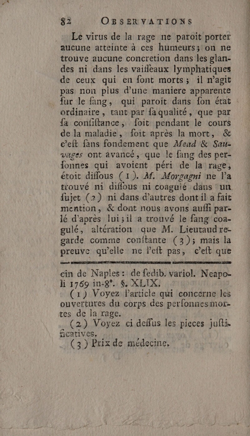 Le virus de la rage ne paroit porter aucune atteinte à ces humeurs; on ne trouve aucune concretion dans les glan- des ni dans les vaifleaux lymphatiques de ceux qui en font morts; il magit pas non plus d’une maniere apparente fur le fang, qui paroit dans fon état : ordinaire, tant par fa qualité, que par fa confiftance ,- foit pendant le cours de la maladie, foit après la mort, &amp; c’eft fans fondement que Mead &amp; Sau- vages ont avancé, que le fang des per- {onnes qui avoient péri de la rage, étoit diflous (1). M. Morgagni ne l’a trouvé ni diffous ni coaguié dans un fujet (2) ni dans d’autres dont il a fait mention, &amp; dont nous avons anfi par- lé d'après lui;il a trouvé le fang coa- gulé, altération que M. Lieutaudre- garde comme conitante (3); mais la preuve qu’elle ne left pas, eeft que cin de Naples: de fedib. variol. Neapo- li 1769 in-8°. $. XLIX: (1) Voyez Particle qui concerne les ouvertures du corps des perfonnesmor- tes de la rage. (2) Voyez ci deffus les pieces jufti ficatives, . (3) Prix de médecine,