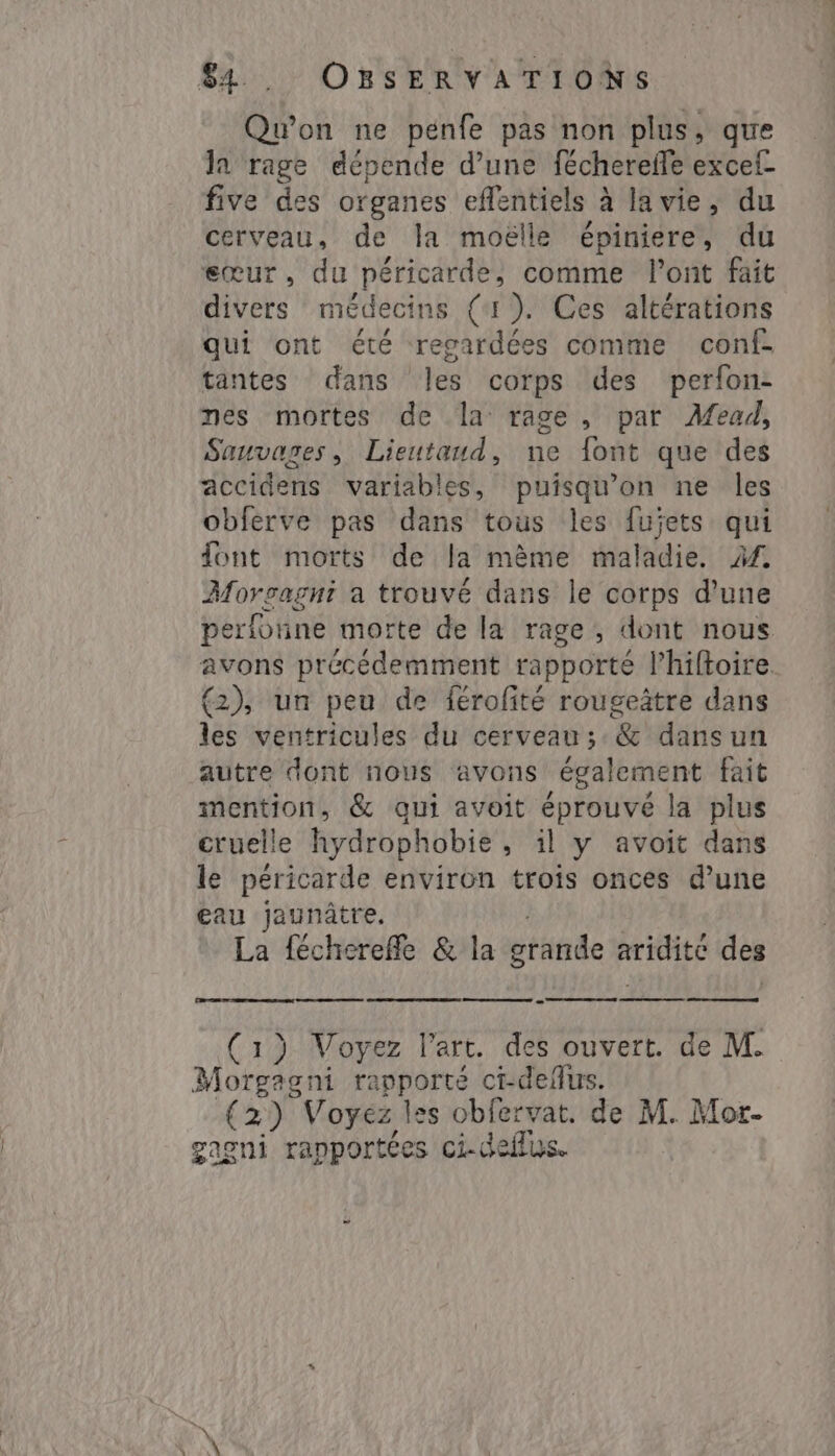 Qu'on ne pénfe pas non plus, que la rage dépende d’une féchereffe excef- five des organes eflentiels à à lavie, du cerveau, de la moëlle épiniere, du eœur, du péricarde, comme l'ont fait divers médecins (I ). Ces altérations qui ont été regardées comme conf- tantes dans les corps des perfon: nes mortes de la rage, par Mead, Sauvages, Lieutaud, ne font que des accidens variables, puisqu'on ne les obferve pas dans tous les fujets qui font morts de la mème maladie. M. Morgagni a trouvé dans le corps d’une perfonne morte de la rage, dont nous avons précédemment rapporté l’hiftoire. (2), un peu de férofité rougeâtre dans les ventricules du cerveau; &amp; dansun autre dont nous avons également fait mention, &amp; qui avoit éprouvé la plus cruelle hydrophobie, il y avoit dans le péricarde environ trois onces d’une eau jaunâtre. La fécherefle &amp; la grande aridité des (1) Voyez lart. des ouvert. de M. Morgagni Done ci-delus. (2) Voyez les obfervat. de M. Mor- gagni rapportées ci-deflus.