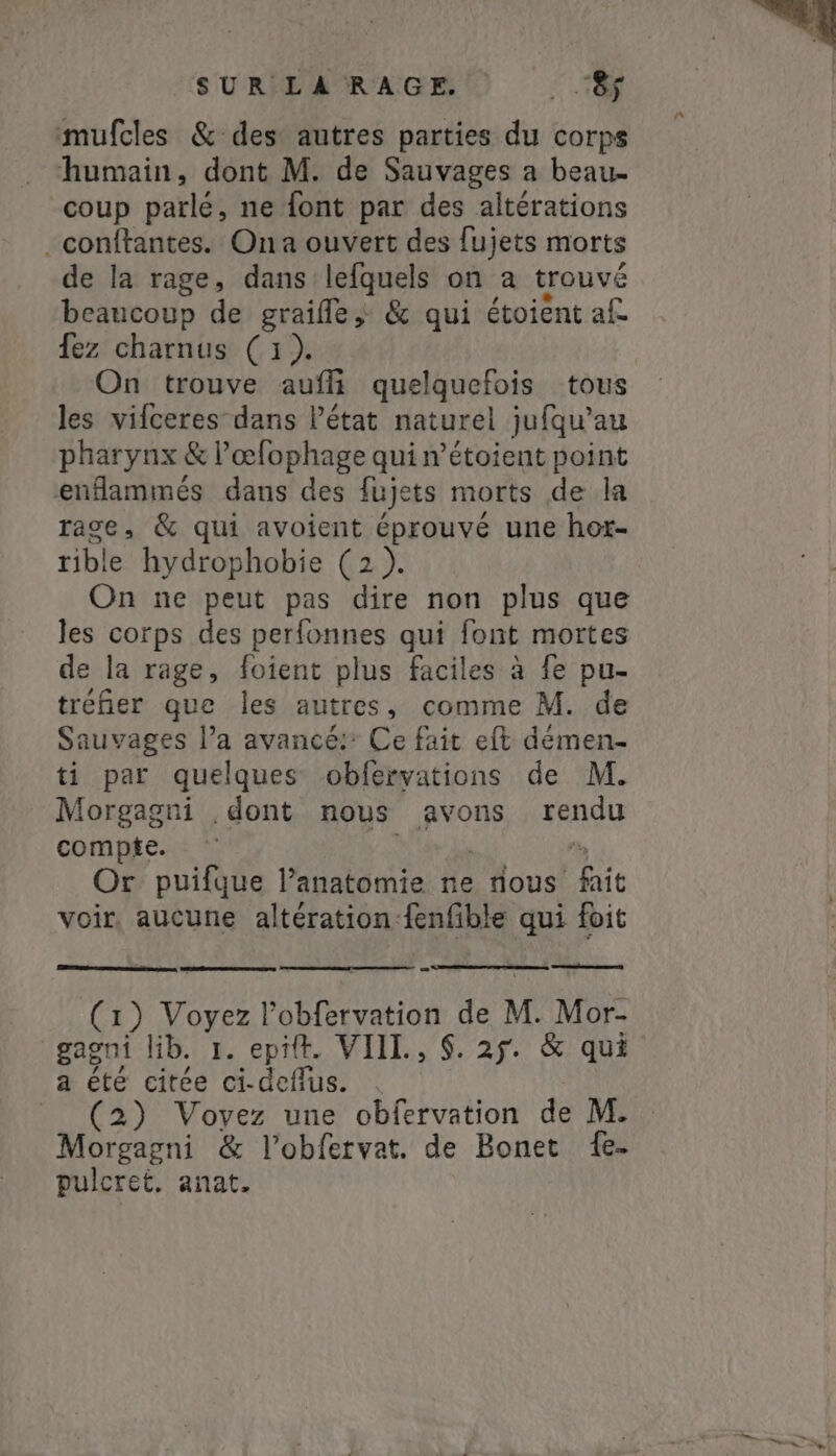 mufcles &amp; des autres parties du corps humain, dont M. de Sauvages a beau- coup parlé, ne font par des altérations _conftantes. Ona ouvert des fujets morts de la rage, dans lefquels on a trouvé beaucoup de graifle &amp; qui étoient af fez charnus (1). On trouve aufi quelquefois tous les vifceres dans létat naturel jufqu’au pharynx &amp; l’œfophage qui n’étoient point enflammés dans des fujets morts de la rage, &amp; qui avoient éprouvé une hot- rible hydrophobie (2). On ne peut pas dire non plus que les corps des perfonnes qui font mortes de la rage, foient plus faciles à fe pu- tréfier que les autres, comme M. de Sauvages l’a avancé: Ce fait eft démen- ti par quelques obfervations de M. Morgagni dont nous avons yango compte. Or puifque Panatomie ne nous haie voir, aucune altération:fenfible qui foit (1) QUE lobfervation de M. Mor- gagni lib. 1. epit. VIIL, $. 25. &amp; qui a été citée PERTE (2) Voyez une obfervation de M. Morgagni &amp; l’obfetvat. de Bonet fe- pulcret, anat.