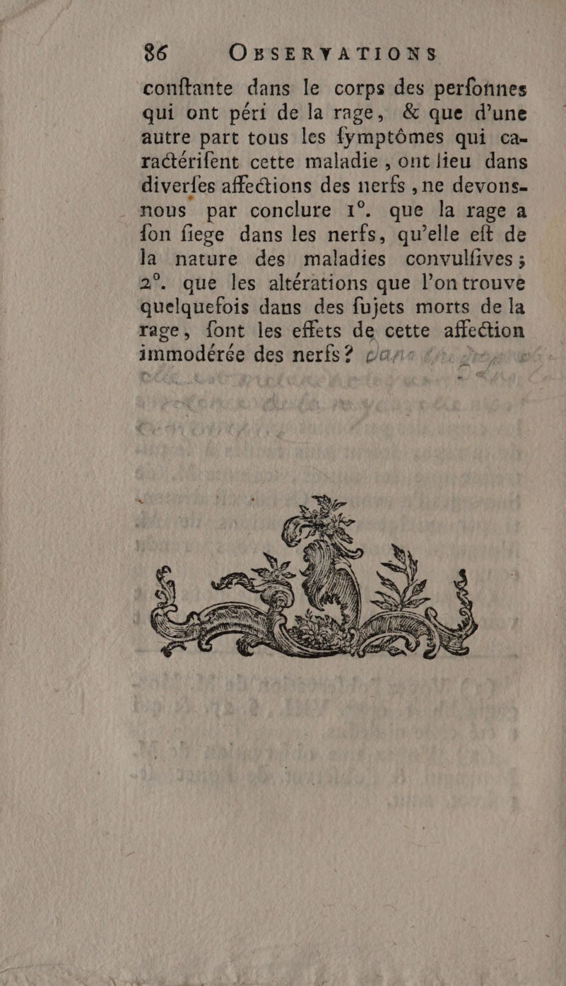 conftante dans le corps des perfonnes qui ont péri de la rage, &amp; que d’une autre part tous les {ymptômes qui ca- ractérifent cette maladie , ont lieu dans diverfes affections des nerfs, ne devons- nous par conclure 1°. que la rage a {on fiege dans les nerfs, qu’elle eft de la nature des maladies convulfives ; 2°. que les altérations que l’on trouve quelquefois dans des fujets morts de la rage, font les effets de cette affection immodérée des nerfs? ca, RON