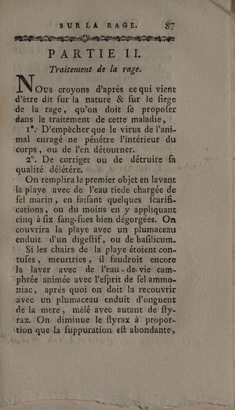 SPACE ANES TE | PARTEILE LI Traitement de la rage. Ous croyons d’après ce qui vient d’être dit fur la nature &amp; fur le fiege de Ja rage, qu’on doit fe propofer dans le traitement de cette maladie, 1° D’empècher que le virus de Pani- mal enragé ne pénétre lintérieur du ‘corps, ou de Pen détourner. 2°. De corriger ou de détruire fa qualité délétére. On remplira le premier objet en lavant la playe avec de Peau tiede chargée de fel marin, en faifant quelques fcarif- cations, ou du moins en y appliquant cing à fix fang-fues bien dégorgées. On couvrira la playe avec un plumaceau enduit d'un digeftif, ou de bafilicum. Si les chairs de la playe étoient con- tufes, meurtries, il faudroit encore la laver avec de Peau -de-vie cam- ‘phrée animée avec l’efprit de fel ammo- niac, après quoi on doit la recouvrir avec un plumaceau enduit d’onguent de la mere, mèlé avec autant de fty- rax. On diminue le ftyrax à propor- tion que la fuppuration eft abondante, “ a.