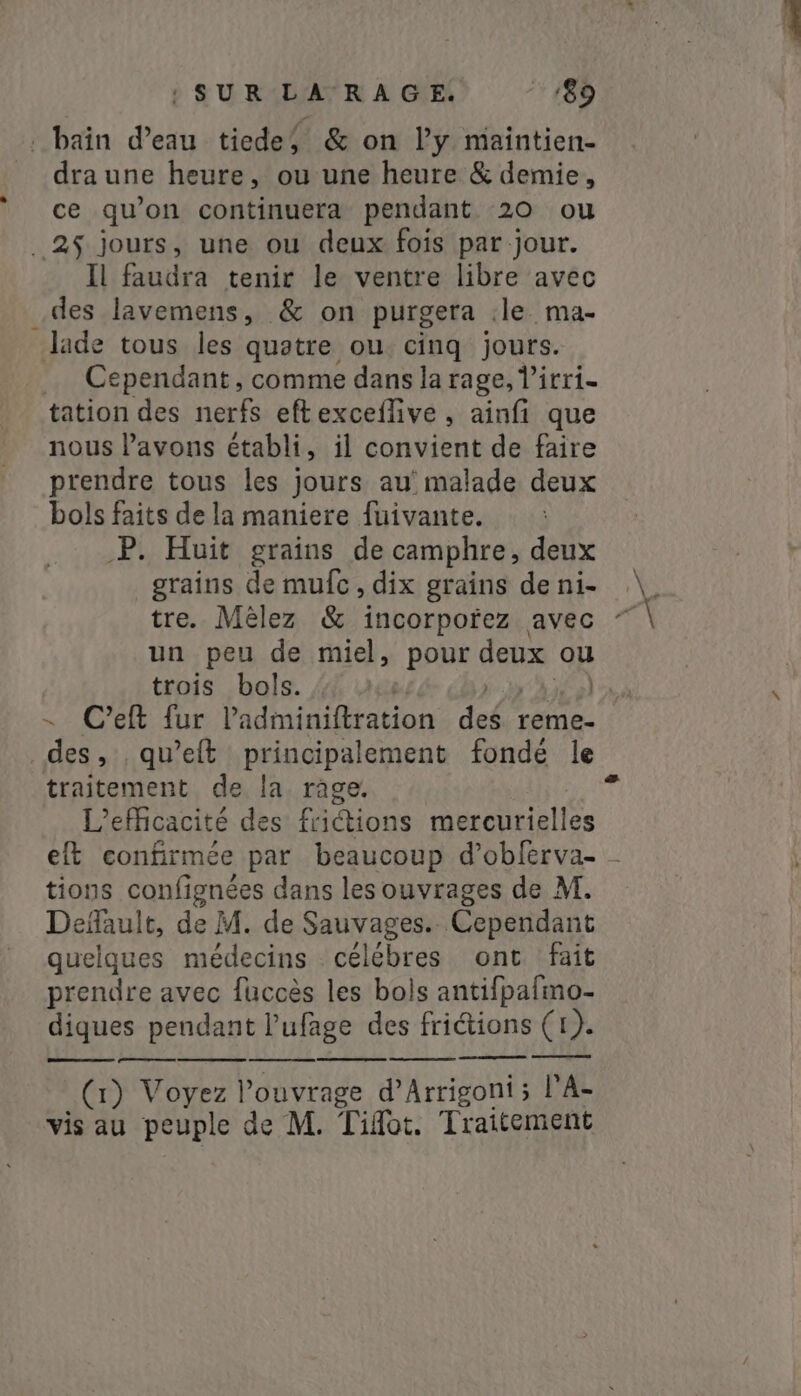 dra une heure, ou une heure &amp; demie, ce qu’on continuera pendant 20 ou Il faudra tenir le ventre libre avec des lavemens, &amp; on purgera :le ma- = Cependant, comme dans la rage, l’irri- tation des nerfs eftexceflive , ainfi que nous l'avons établi, il convient de faire prendre tous les jours au’ malade deux bols faits de la maniere fuivante. P. Huit grains de camphre, deux grains de mufc, dix grains de ni- tre. Mèlez &amp; incorpofez avec un peu de miel, pour deux ou ~ Ceft fur Padminiftration des reme- des, ; qwelt principalement fonde le traitement de la rage. L'efficacité des frictions mercurielles tions confignées dans les ouvrages de M. Default, de M. de Sauvages. Cependant quelques médecins célébres ont. fait prendre avec fuccès les bols antifpafmo- diques pendant l’ufage des friétions (1). (1) Voyez l'ouvrage d’Arrigoni ; l'A vis au peuple de M. T ilot. Traitement