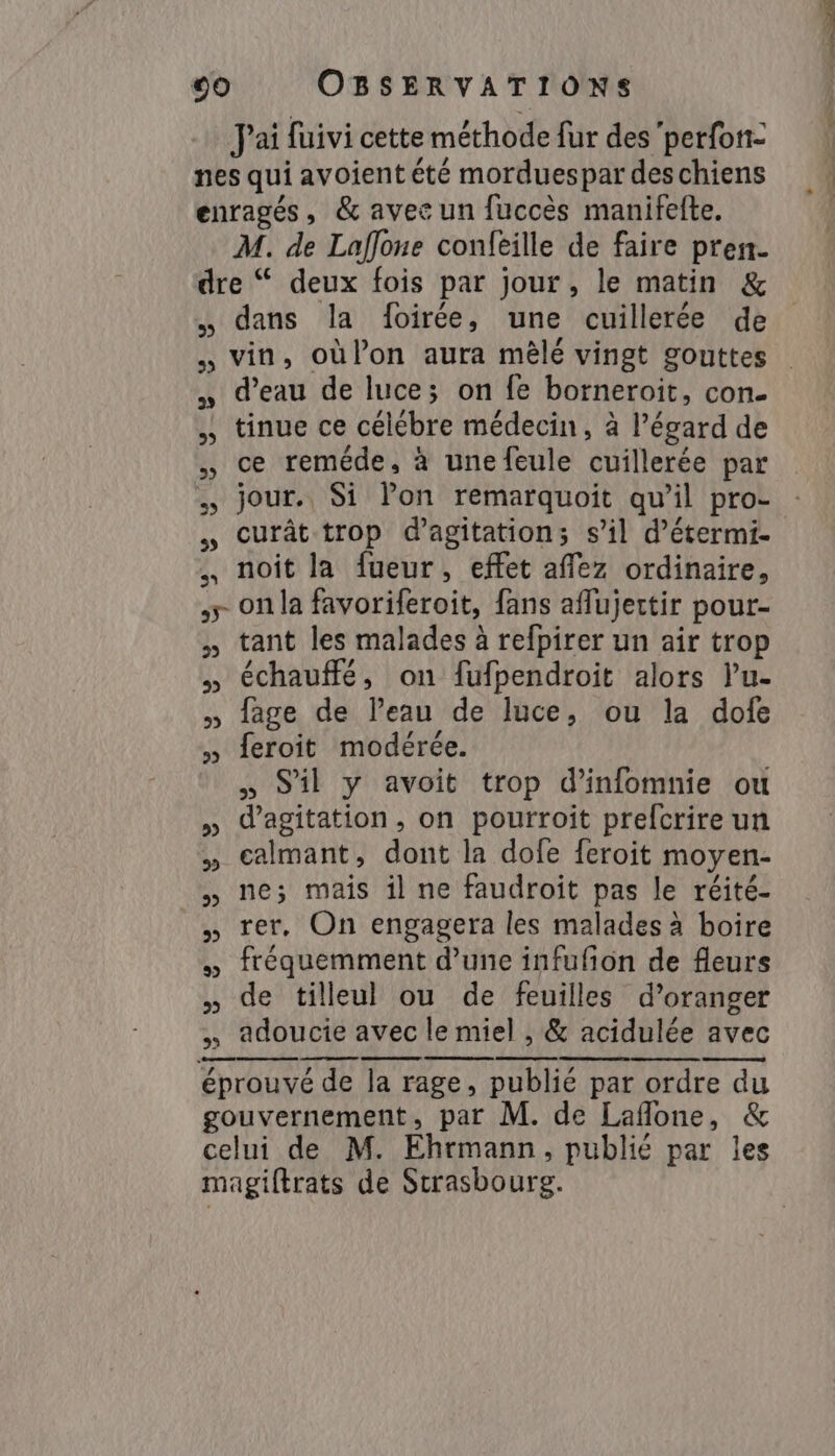 Pai fuivi cette méthode fur des perfon- nes qui avoient été morduespar des chiens enragés, &amp; avec un fuccès manifefte. M. de Laffone confeille de faire pren- dre “ deux fois par jour, le matin &amp; dans la foirée, une cuillerée de „ vin, oùlon aura mêlé vingt gouttes „ d’eau de luce; on fe borneroit, con- „» tinue ce célébre médecin, à l'égard de „ ce reméde, à une feule cuillerée par jour. Si lon remarquoit qu’il pro- „ Ccurât trop d’agitation; s’il d’étermi- „ noit la fueur, effet affez ordinaire, &gt; on la favoriferoit, fans aflujertir pour- » tant les malades à refpirer un air trop » échauffé, on fufpendroit alors Pu- » fage de l’eau de luce, ou la dofe » feroit modérée. „ S'il y avoit trop d’infomnie ou » dagitation, on pourroit prefcrire un » calmant, dont la dofe feroit moyen- „ ne; mais il ne faudroit pas le réité- „ rer, On engagera les malades à boire » fréquemment d’une infufñon de fleurs » de tilleul ou de feuilles d’oranger „ adoucie avec le miel , &amp; acidulée avec Sn éprouvé de la rage, publié par ordre du gouvernement, par M. de Laflone, &amp; celui de M. Ehrmann, publié par les magiftrats de Strasbourg. OT ot LE Cm OM