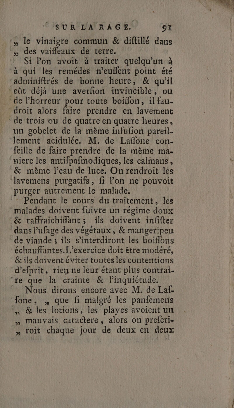 » le vinaigre commun &amp; diftillé dans » des vaifleaux de terre. : Si lon avoit à traiter quelqu'un à à qui les remédes n’euflent point été adminiftrés de bonne heure, &amp; qu’il ‘eût déjà une averfon invincible, ou de lhorreur pour toute boiflon, il fau- droit alors faire prendre en lavement “de trois ou de quatre en quatre heures, un gobelet de la mème infufion pareil- lement acidulée. M. de Laflone con- feille de faire prendre de la même ma- niere les antifpafmodiques, les calmans, &amp; mème l’eau de luce. On rendroit les Jlavemens purgatifs, fi l’on ne pouvoit purger autrement le malade. - Pendant le cours du traitement, les malades doivent fuivre un régime doux ‘&amp; raffraichiflant ; ils doivent infifter dans l’ufage des végétaux, &amp; mangeripeu de viande ; ils s’interdiront les boiflons échauffantes.L’exercice doit ètre modéré, &amp; ils doivent éviter toutes les contentions d’efprit, rien ne leur étant plus contrai- re que la crainte &amp; linquiétude. Nous dirons encore avec M. de Laf- fone, „ que fi malgré les panfemens …» &amp; les lotions, les playes avoient un „ mauvais caractere, alors on prefcri- » toit chaque jour de deux en deux