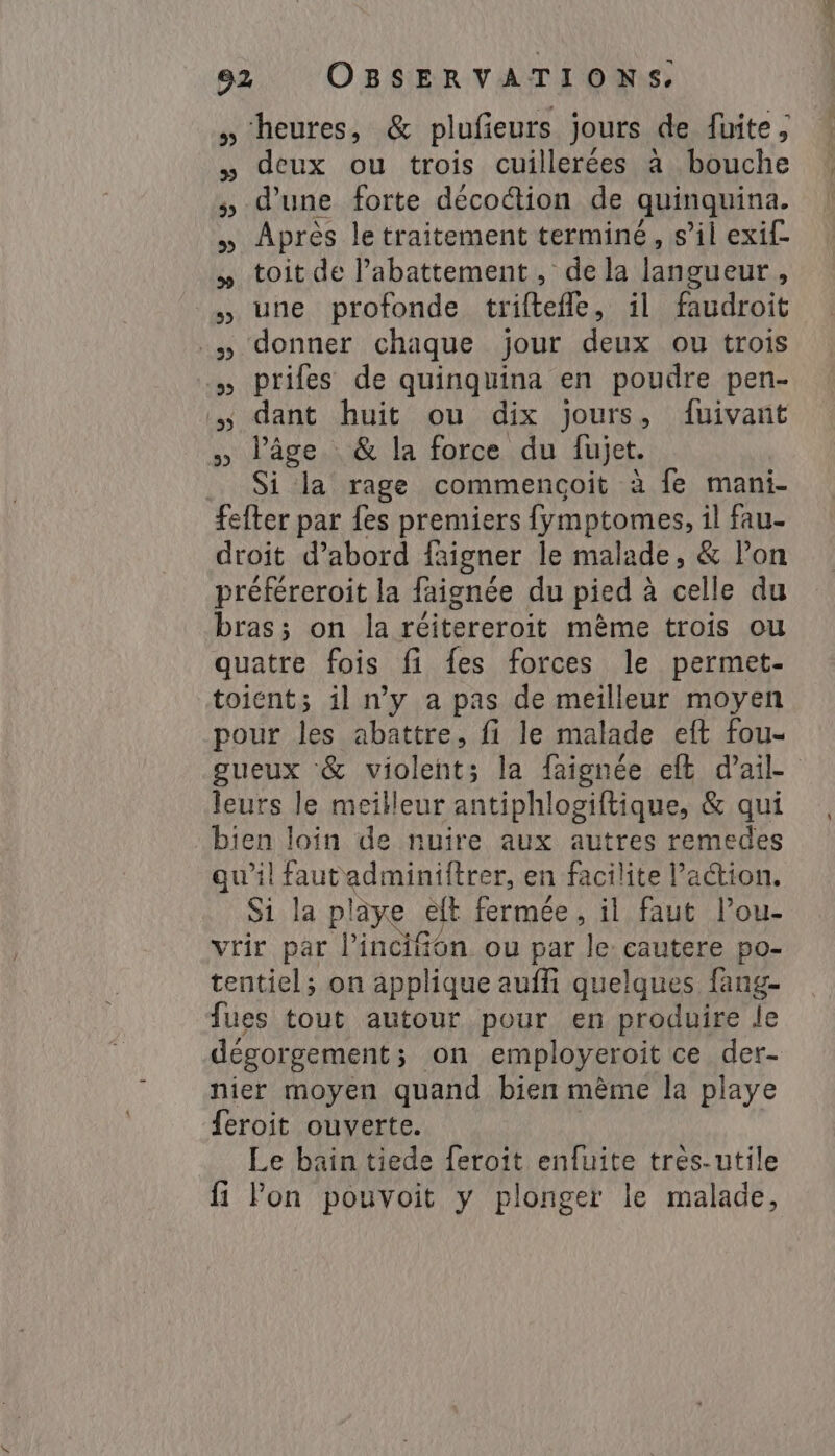 » heures, &amp; plufieurs jours de fuite, » deux ou trois cuillerées à bouche d'une forte décoction de quinquina, Après le traitement terminé, s’il exif- toit de l'abattement, de la langueur , une profonde triftefle, il faudroit prifes de quinquina en poudre pen- dant huit ou dix jours, fuivant » l’âge. &amp; la force du fujet. .. Si la rage commencoit à fe mani- fefter par fes premiers fymptomes, il fau- droit d’abord faigner le malade, &amp; Pon préféreroit la faignée du pied à celle du bras; on la réitereroit même trois ou quatre fois fi {es forces le permet- toient; il n’y a pas de meilleur moyen pour les abattre, fi le malade eft fou- gueux &amp; violent; la faignée eft dail- leurs le meilleur antiphlogiftique, &amp; qui bien loin de nuire aux autres remedes qu'il fautadminiftrer, en facilite l’action. Si la pliye elt fermée, il faut Pou- vrir par l’inciton ou par le cautere po- tentiel; on applique aufi quelques fang- fues tout autour pour en produire le dégorgement; on employeroit ce der- nier moyen quand bien même la playe feroit ouverte. Le bain tiede feroît enfuite tres-utile fi Pon pouvoit y plonger le malade, 53