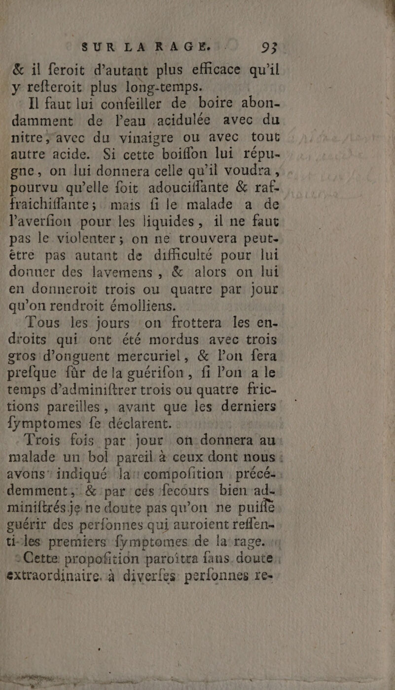 &amp; il feroit d'autant plus efficace qu'il y refteroit plus long-temps. Il faut lui confeiller de boire abon- damment de Peau acidulée avec du nitre, avec du vinaigre ou avec tout autre acide. Si cette boiflon lui répu- gne, on lui donnera celle qu’il voudra, pourvu qu’elle foit adouciffante &amp; raf- fraichifante; mais fi le malade a de l’averfion pour les liquides, il ne faut pas le violenter ; on ne trouvera peut- êtré pas autant de difficulté pour lui donuer des lavemens , &amp; alors on lui en donneroit trois ou quatre par jour qu'on rendroit émolliens. Tous les jours ‘on frottera les en- droits qui ont été mordus avec trois gros d’onguent mercuriel, &amp; Pon fera prelque für de la guérifon, fi Pon a le temps d’adminiftrer trois ou quatre fric- tions pareilles, avant que les derniers fymptomes fe déclarent. Trois fois par jour on donnera au miniftrés je ne doute pas qu’on ne puifte guérir des perfonnes qui auroient reffen- extraordinaire. à diverles perfonnes re-