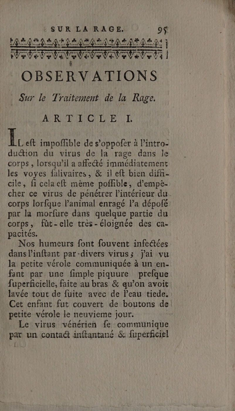 FA eti 4 Jude sk LR RE AT A GE ay AT 44 Pi ky ] í l KREEG DE R i eft impoffible de s’oppofer à Pintro- duétion du virus de la rage dans le corps , lorsqu’il a affecté immédiatement les voyes falivaires, &amp; il eft bien diff- cile, fi celacft mème poffible, d’empè- cher ce virus de pénétrer l’intérieur du. corps lorfque l'animal enragé la dépofé par la morfure dans quelque partie du Corps , fût-elle très-éloignée des ca- pacités. Nos humeurs font fouvent infectées dans inftant par-divers virus; jai vu la petite vérole communiquée à un en- fant par une fimple piquure prefque fuperficielle, faite au bras &amp; qu’on avoit lavée tout de fuite avec de l’eau tiede. Cet enfant fut couvert de boutons de petite vérole le neuvieme jour. Le virus vénérien fe communique par un contact inftantané &amp; fuperficiel