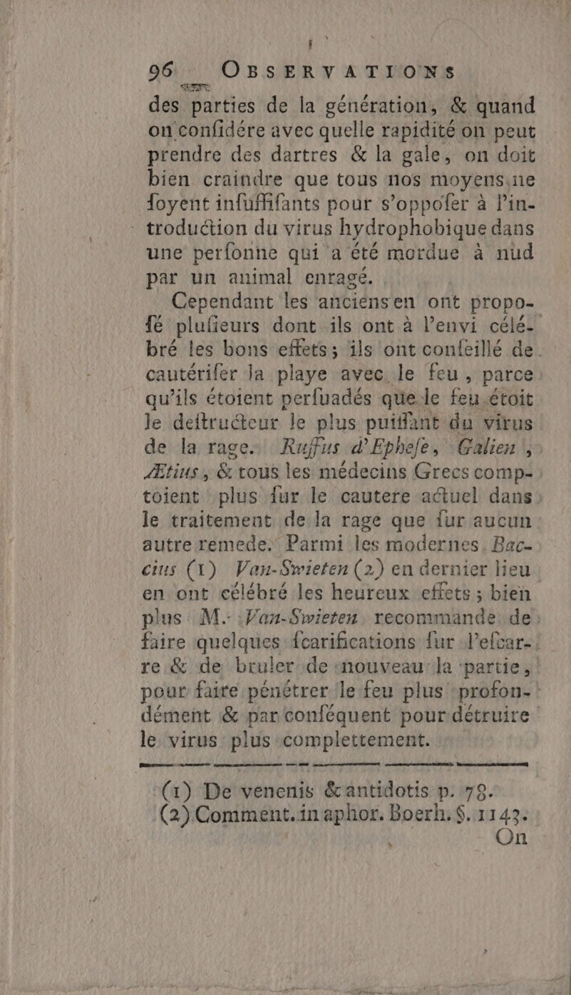 96 OBSERVATIONS des parties de la génération, &amp; quand on confidére avec quelle rapidité on peut prendre des dartres &amp; la gale, on doit bien craindre que tous nos moyens,ne foyent infuMfants pour s’oppofer à Pin- `- troduétion du virus hydrophobique dans une perfonne qui a été mordue à nud par un animal enragé. Cependant les anciénsen ont propo- fé plufieurs dont ils ont à l’envi célé- bré les bons effets; ils ont confeillé de. cautérifer la playe avec. le feu, parce qu’ils étoient perfuadés qüe:le feu. étoit le deitructeur le plus puifant du virus de la rage. Rufus d'Ephele, Galien , Ætius, &amp; tous les médecins Grecs comp- toient plus {ur le cautere actuel dans le traitement de la rage que {ur aucun autre remede. Parmi les modernes. Bac- cius (1) Van-Swieten (2) en dernier lieu en ont célébré les heureux effets ; bien plus M. Van-Swieten, recommande. de faire quelques {carifications {ur lelcar-: re &amp; de bruler de «nouveau la ‘partie, pour faite pénétrer le feu plus profon- ` dément &amp; par conféquent pour détruire ` le. virus plus complettement. (1) De venenis &amp;antidotis p. 79. (2) Comment.in aphor. Boerh.S$. 1143. f On