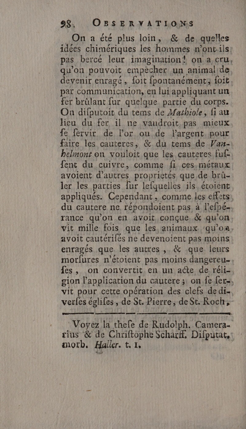 On a été plus loin, &amp; de, quelles idées chimériques les hommes n’ont.ils: pas bercé leur imagination! on a cru, qu’on pouvoit empècher un animalide devenir enragé, {oit {pontanément; foit. par communication, en lui appliquant un fer brûlant fur quelque. partie du corps. On difputoit du tems de Machiole, fi au lieu du fer il ne vaudroit.pas mieux fe fervir. de Por. ou de l'argent. pour faire les cauteres, &amp;. du tems de Van- helmont on vouloit que les cauteres fu£ fent du cuivre, comme fi ces.metaux avoient: d’autres proprictés quede brû- ler les parties fur lefquelles ils, étoient appliqués. Cependant, comme les effets, du cautere ne, répondoient pas, à l'efpe- rance qu'on en avoit. conçue. .&amp; qu'on vit mille fois que les, animaux. ‘qu’on, avoit cautérilés ne devenoient pas moins enragés que. les autres. &amp; que. leurs morfures n’étoient pas moins dangereu., fes, on convertit en un acte de réli- gion l'application du cautere ;: on fe fer, vit pour cette opération des clefs de di. verfes églifes, de St. Pierre, de St. Roch, =» ; Voyez la thefe de Rudolph. Camera- tius &amp; de Chriftophe Scharf. Difputat,: morb, Haller. te I, nA