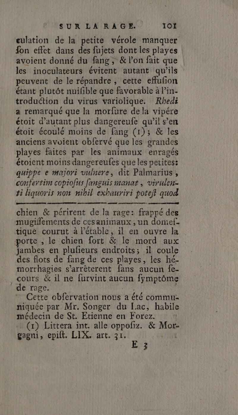 culation de la petite vérole manquer fon effet dans des fujets dont les playes avoient donné du fang , &amp; l’on fait que les inoculateurs évitent autant qu’ils peuvent de le répandre, cette effufon étant plutôt nuifible que favorable à Pin- troduéction du virus variolique. Rhedi a remarqué que la morfure de la vipére étoit d'autant plus dangereufe qu’il s’en étoit écoulé moins de fang (1); &amp; les anciens avoient obfervé que les grandes playes faites par les animaux enragés étoient moins dangereufes que les petites: quippe e majori vulnere, dit Palmarius, confertim copiofus fanguis manat , virulen- ti liquoris non nihil exhauriri potejf quod —— chien &amp; périrent de la rage: frappé des mugiflements de cesanimaux , un domef. tique courut à l’étable, il en ouvre la porte , le chien fort &amp; le mord aux jambes en plufieurs endroits; il coule des flots de fang de ces playes, les hé- morrhagies s’arrèterent fans aucun fe- cours &amp; il ne furvint aucun fymptôme de rage. Cette obfervation nous a été commu niquée par Mr. Songer du Lac, habile médecin de St. Etienne en Forez. (x) Littera int. alle oppofiz. &amp; nor gagni, epift. LIX. art. 31.