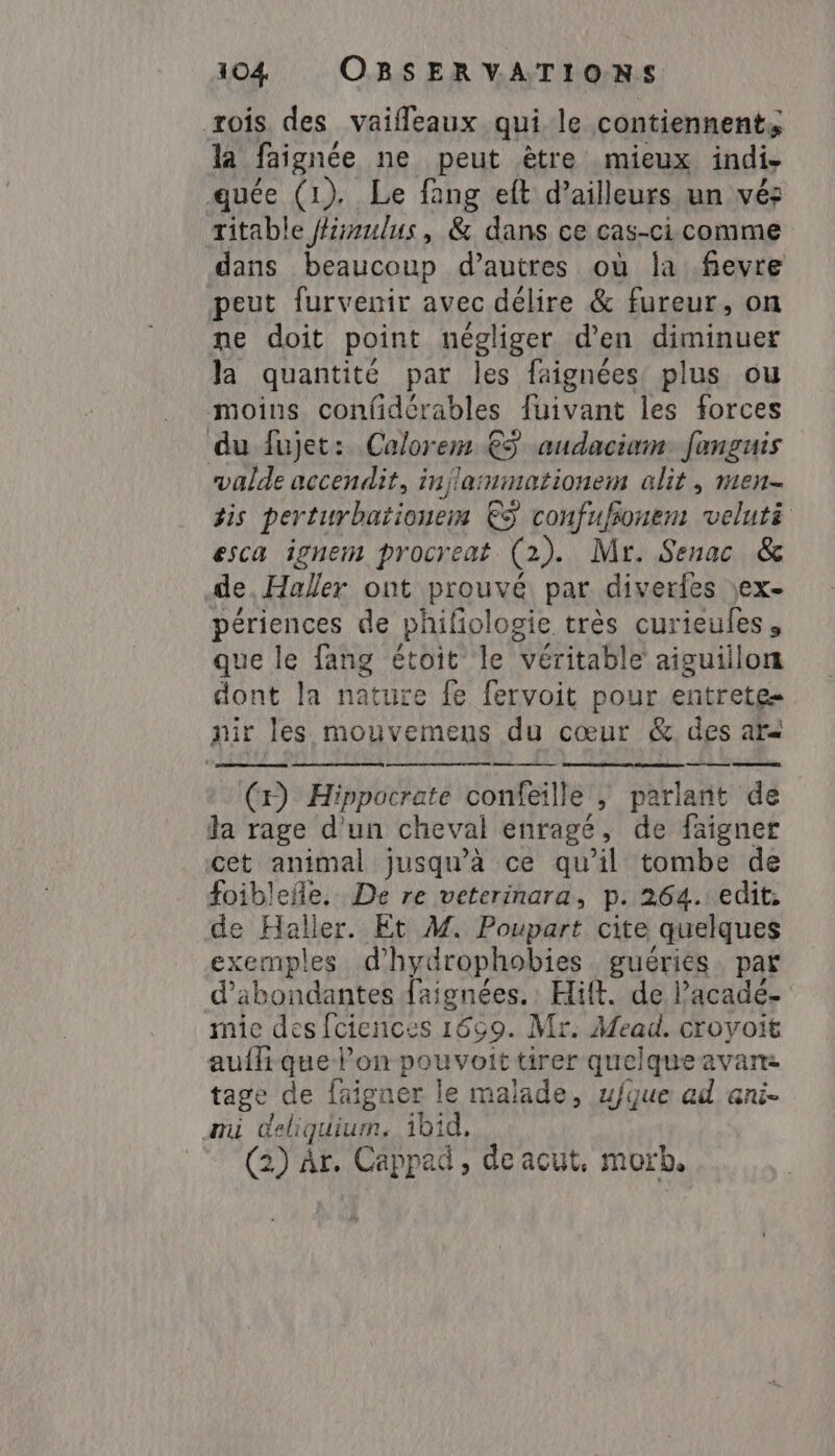 rois des vaifleaux qui le contiennent, la faignée ne peut ètre mieux indi- quée (1). Le fang eft d’ailleurs un vés ritable fhirmulus, &amp; dans ce cas-ci comme dans beaucoup d’autres où la .fievre peut furvenir avec délire &amp; fureur, on ne doit point négliger d’en diminuer la quantité par les faignées plus ou moins confidérables fuivant les forces du fujet: Calorem €ÿ audaciam: fanguis valde accendit, injlarmmationem alit , men- żis perturbationem ES confufionem veluté esca ignem procreat (2). Mr. Senac &amp; de, Haller ont prouvé par diverfes \ex- périences de phifiologie très curieules, que le fang étoit le véritable aiguillon dont la nature fe fervoit pour entrete nir les mouvemens du cœur &amp; des ard a ae (x) Hippocrate confeille 5 parlant de ła rage d'un cheval enragé , de faigner cet animal jusqu’à ce qu’il tombe de foiblefñle. De re veterinara, p. 264. edit: de Haller. Et M. Ponpei cite quelques exemples d'hydrophobies guéries par d’abondantes faignées.: Hift. de l’acade- mic des fciences 1659. Mr. Mead. croyoit auffi que l’on panva tirer quelque avan: tage de faigner le malade, u/fque ad ani- ami deliquium. ibid, 2) àr. Cappad , de acut, morb.