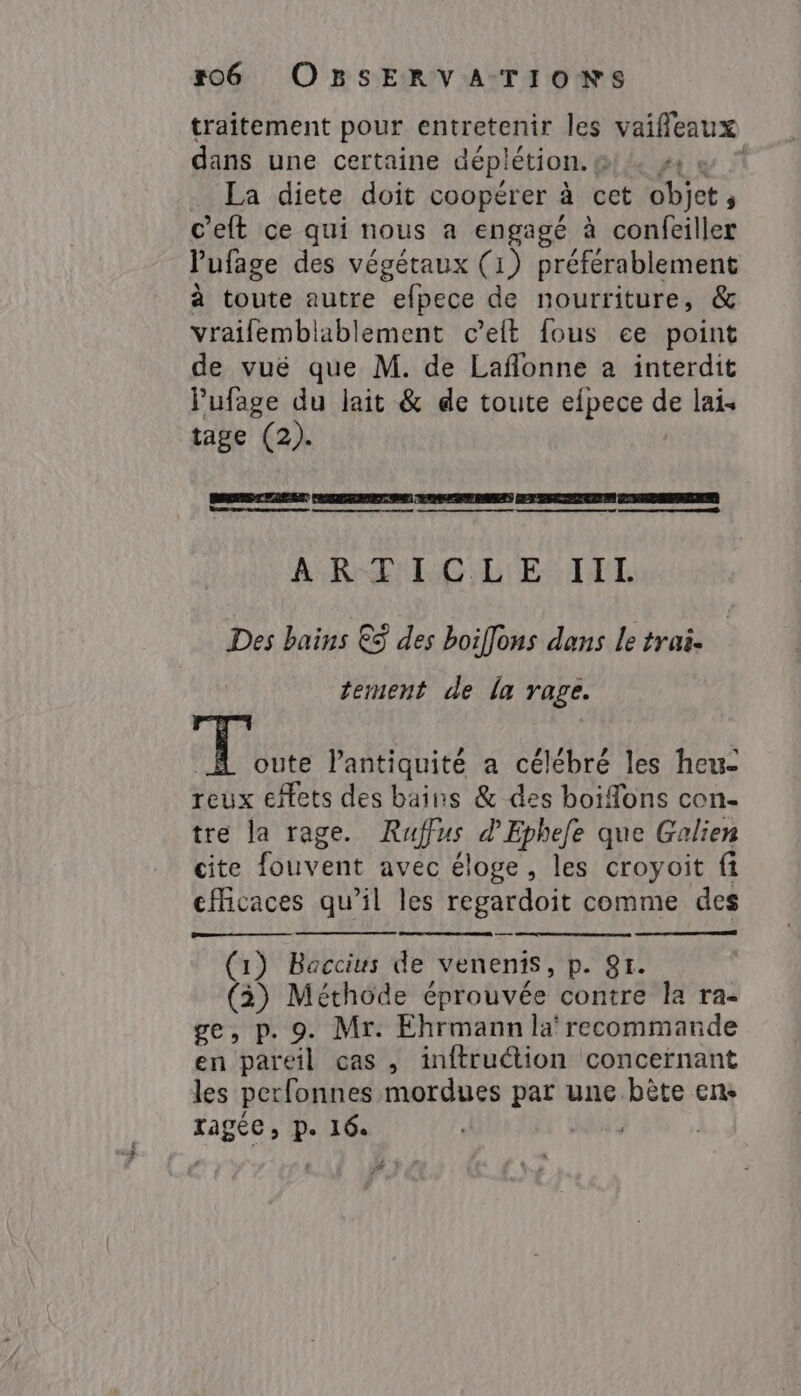 traitement pour entretenir les vaiffeaux dans une certaine dép! létion. y La diete doit coopérer à cet sepi celt ce qui nous a engagé à confeiller Pufage des végétaux (1) préférablement à toute autre efpece de nourriture, &amp; vraifemblablement ceft fous ee point de vuë que M. de Laflonne a interdit lufage du lait &amp; de toute eipece ge lais tage (2). Be re wasee saamen TOTTE T EE N ERE ARTICLE TTL Des bains €à des boiflons dans le trai- tement de la rage. he l'antiquité a célébré les heu- reux effets des bains &amp; des boifons con- tre la rage. Rufus d Ephefe que Galien cite fouvent avec éloge , les croyoit fi efficaces qu’il les regardoit comme des (1) Baccius de venenis, p. 81. (3) Méthode éprouvée contre la ra- ge, p. 9. Mr. Ehrmann la‘ recommande en pareil cas , inftruction concernant les perfonnes mordues par une bète en: ragée, p. 16. PA Te M ] 7