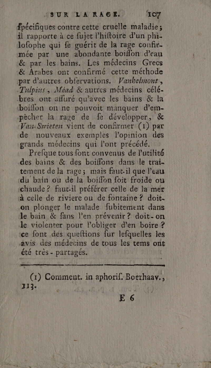 fpécifiques contre cette cruelle maladie; il rapporte à ce fujet Phiftoire d’un phi- lofophe qui fe guérit de la rage confir- mée par une abondante boiflon d’eau &amp; par les bains. Les médecins Grecs &amp; Arabes ont confirmé cette méthode par d’autres obfervations. Vanhelmont, Tulpius , Méad &amp;'autres médecins célé- bres ont auré qu'avec les bains &amp; la boiflon on ne pouvoit manquer dem- pêcher la rage de fe développer, &amp; Vau:Swieten vient de confirmer (1) par de nouveaux exemples lopinion des grands médecins qui Pont précédé. Prefque tous font convenus de Putilité des bains &amp; des boiffons dans le trai- tement de la rage; mais faut-il que l’eau ‘du bain ou de la boiffon foit froide ou chaude ? faut-il préférer celle de la mer à celle de riviere ou de fontaine ? doit. on plonger le malade fubitement dans le bain &amp; fans l’en prévenir ? doit-on le violenter pour l’obliger den boire ? ce font des queftions fur lefquelles les «avis des médecins de tous les tems ont été très - partagés. eee r 1) Comment, in aphorif. Roses 113. E 6