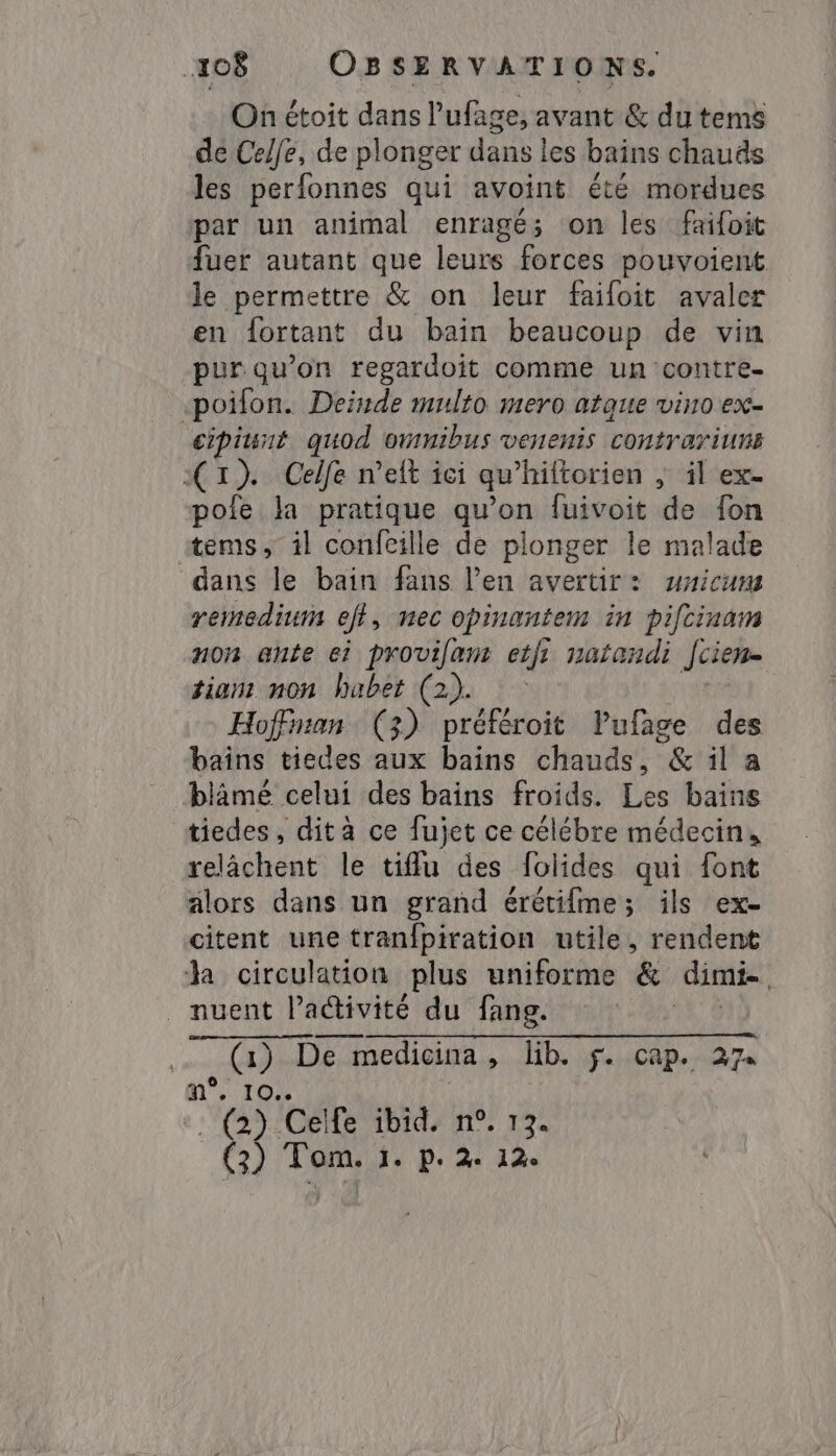 On étoit dans l'ufage, avant &amp; du tems de Celfe, de plonger dans les bains chauds les perfonnes qui avoint été mordues par un animal enragé; on les faifoit fuer autant que leurs forces pouvoient le permettre &amp; on leur faifoit avaler en fortant du bain beaucoup de vin pur qu’on regardoit comme un contre- -poifon. Deinde multo mero atque vino ex- cipiunt quod omnibus venenis contrariuns XI) Celfe melt ici qu’hiftorien ` il ex- pofe la pratique qu’on fuivoit de fon items, il confcille de plonger le malade dans le bain fans len avertir: unicum remedium efi, nec opinantem in piftinam non ante ei provilan etfi natandi Jcien- tiam non habet (2). ` Hofman (3) préféroit Pufage des bains tiedes aux bains chauds, &amp; il a blâämé celui des bains froids. Les bains tiedes, dità ce fujet ce célébre médecin, relâchent le tifu des folides qui font alors dans un grand érétifme; ils ex- citent une tranfpiration utile, rendent ha circulation plus uniforme &amp; dimi- _ nuent l'activité du fang. ua … (1) De medicina, lib. f. cap. 27 mn. 10% (2) Celfe ibid, n°. 13. (3) Tom. 1. P. 2: 12