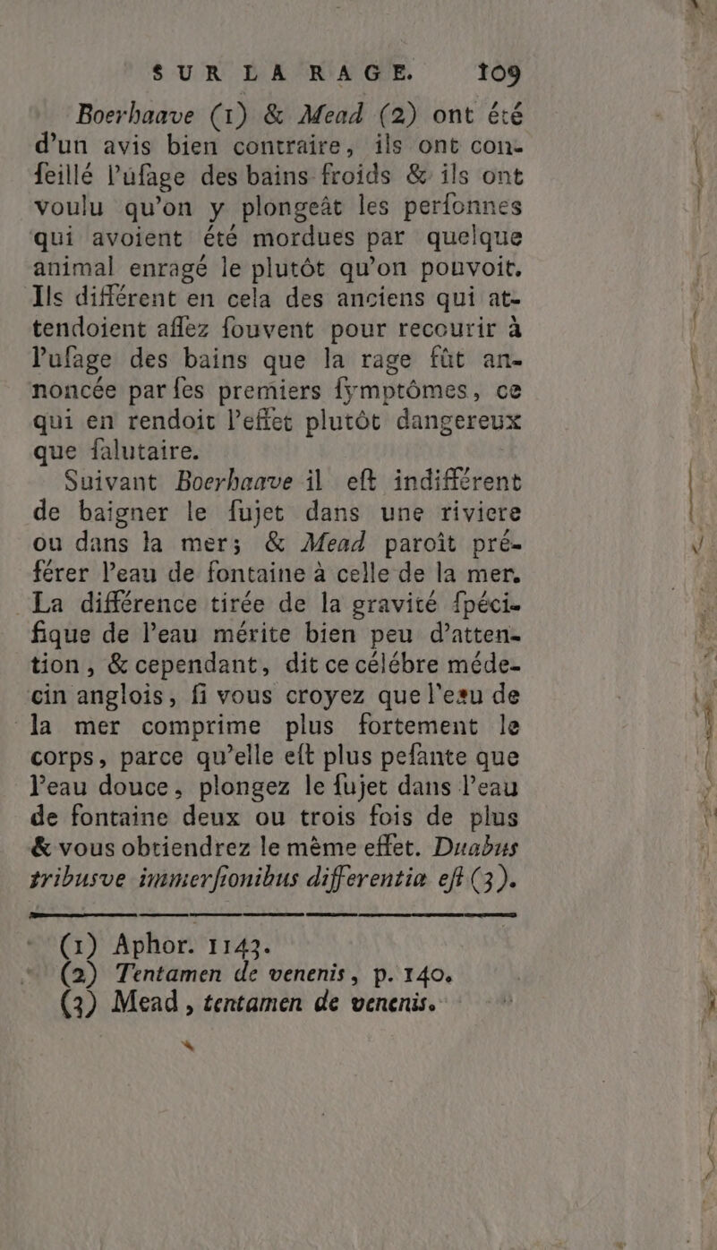 Boerhaave (1) &amp; Mead (2) ont été d’un avis bien contraire, ils ont con- feillé Púfage des bains froids &amp; ils ont voulu qu’on y plongeât les perfonnes qui avoient été mordues par quelque animal enragé le plutôt qu’on pouvoit, Ils différent en cela des anciens qui at- tendoient aflez fouvent pour recourir à Pufage des bains que la rage fût an- noncée par {es premiers fymptômes, ce qui en rendoit l’effet plutôt dangereux que falutaire. Suivant Boerhaave il eft indifférent de baigner le fujet dans une riviere ou dans la mer; &amp; Mead paroît pré- férer l’eau de fontaine à celle de la mer. La différence tirée de la gravité fpéci. figue de Peau mérite bien peu d’atten. tion, &amp; cependant, dit ce célébre méde- cin anglois, fi vous croyez que legu de la mer comprime plus fortement le corps, parce qu’elle eft plus pefante que Peau douce, plongez le {ujet dans Peau de fontaine deux ou trois fois de plus &amp; vous obtiendrez le mème effet. Duabus tribusve immerfionihus differentia efi(3). CR (1) Aphor. 1143. (2) Tentamen de venenis, p. 140. (3) Mead , tentamen de venenis. = T i CR e a