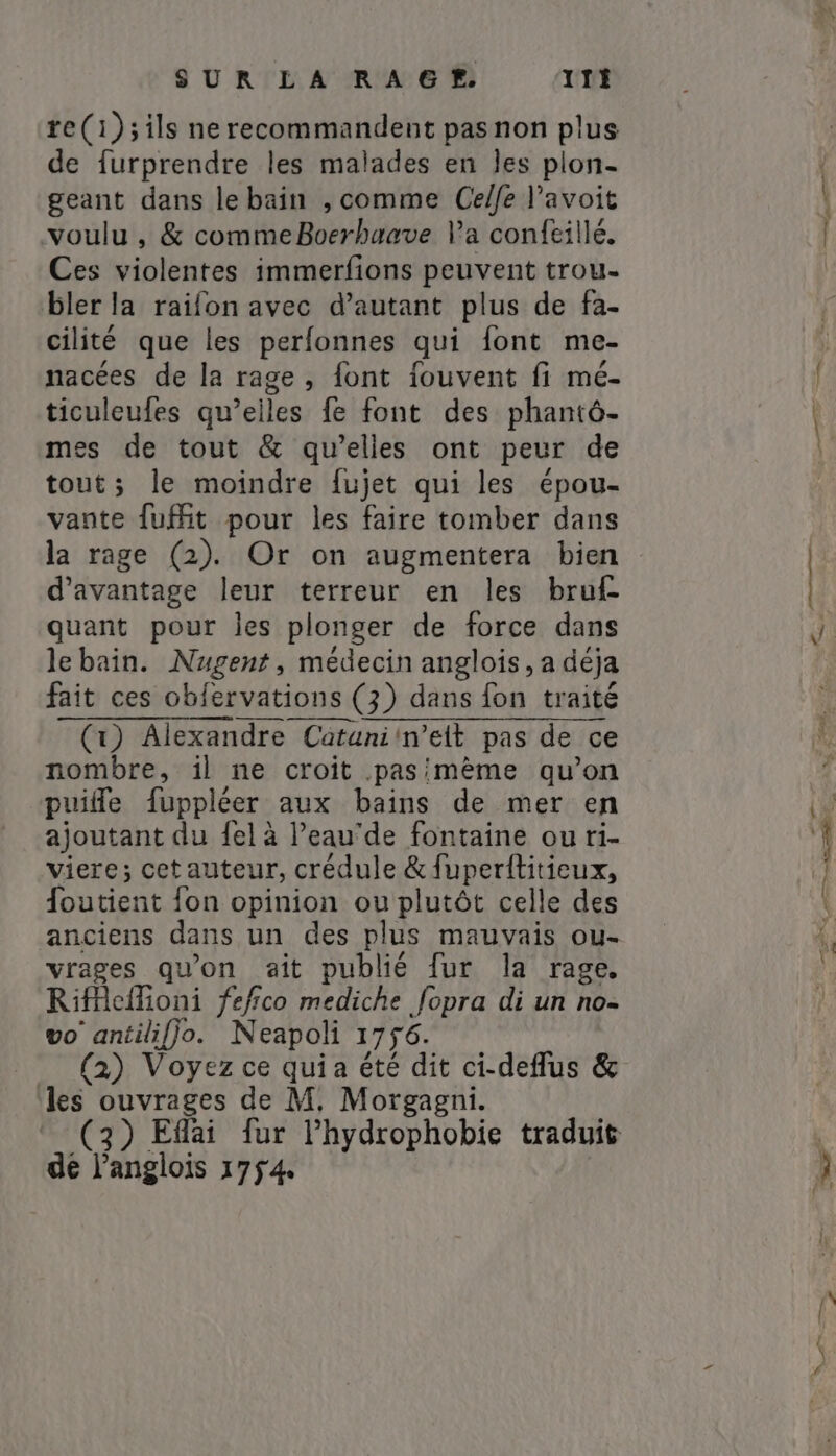 re(1);ils ne recommandent pas non plus de furprendre les malades en les plon- geant dans le bain , comme Celfe l'avoit voulu, &amp; commeBoerhaave Va confeillé. Ces violentes immerfions peuvent trou- bler la raifon avec d’autant plus de fa- cilité que les perfonnes qui font me- nacées de la rage, font fouvent fi mé- ticuleufes qu’elles fe font des phantô- mes de tout &amp; qu’elles ont peur de tout; le moindre {ujet qui les épou- vante fuit pour les faire tomber dans la rage (2). Or on augmentera bien d'avantage leur terreur en les bruf- quant pour les plonger de force dans le bain. Nugent, médecin anglois, a déja fait ces obfervations (3) dans fon traité (1) Alexandre Cütunin’ett pas de ce nombre, il ne croit .pasimème qu’on puifle fuppléer aux bains de mer en ajoutant du {el à l’eau‘de fontaine ou ri- viere; cet auteur, crédule &amp; fuperititieux, foutient fon opinion ou plutôt celle des anciens dans un des plus mauvais ou- vrages qu'on ait publié fur la rage, Riffeflioni fefico mediche fopra di un no- vo antilifjo. Neapoli 1756. (2) Voyez ce quia été dit ci-deflus &amp; les ouvrages de M. Morgagni. dé l’anglois 1754