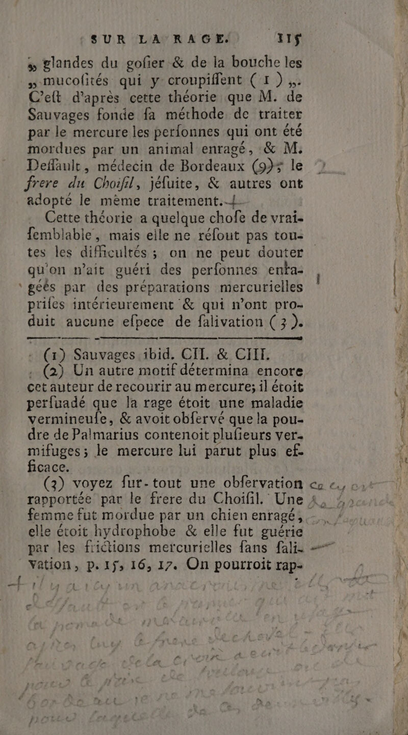 » glandes du gofier &amp; de la bouche les »-mucolités qui y croupifflent (1 ) ,. Celt d’après cette théorie que M. de Sauvages fonde fa méthode de traiter par le mercure les perfonnes qui ont été mordues par un animal enragé, &amp; M: Default, médecin de Bordeaux (935 le frere du Choifil, jéfuite, &amp; autres ont adopté le mème traitement... Cette théorie a quelque chofe de vrai- femblable, mais elle ne réfout pas tou- tes les difficultés ; on ne peut douter qu'on wait guéri des perfonnes enta- ‘gés par des préparations mercurielles priles intérieurement &amp; qui n’ont pro- duit aucune efpece de falivation (3 ). | - (1) Sauvages ibid. CII. &amp; CIH. . (2) Un autre motif détermina encore cet auteur de recourir au mercure; il étoit perfuadé que la rage étoit une maladie vermineufe, &amp; avoit obfervé que la pou- dre de Palmarius contenoit plufieurs ver- mifuges; le mercure lui parut plus ef- ficace. (3) voyez fur-tout une obfervation femme fut mordue par un chien enragé, elle étoit hydrophobe &amp; elle fut guérie Arly p&gt; €