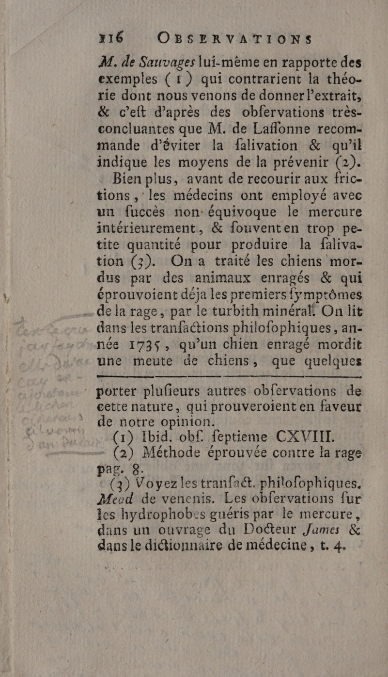 M. de Sauvages lui-même en rapporte des exemples (1) qui contrarient la théo- rie dont nous venons de donner l’extrait, &amp; celt d’après des obfervations très- concluantes que M. de Laflonne recom- mande d'éviter la falivation &amp; qu’il indique les moyens de la prévenir (2). Bien plus, avant de recourir aux fric- tions , les médecins ont employé avec un fuccès non: équivoque le mercure intérieurement, &amp; fouventen trop pe- tite quantité pour produire la faliva- tion (2). Ona traité les chiens mor- dus par des animaux enragés &amp; qui éprouvoient déja les premiers{ymptômes ~de la rage, par le turbith minéral! On lit dans les tranfactions philofophiques, an- née 173$, qu’un chien enragé mordit une meute de chiens, que quelques - porter plufieurs autres obfervations de cette nature, qui prouveroient en faveur de notre opinion. (1) Ibid. obf. feptieme CXVII - (2) Méthode éprouvée contre la rage pag. 8. : (3) Voyez les tranfa&amp;t. philofophiques. Meud de venenis. Les obfervations fur les hydrophobes guéris par le mercure, dans un ouvrage du Docteur James &amp; dans le didtionnaire de médecine, t. 4.