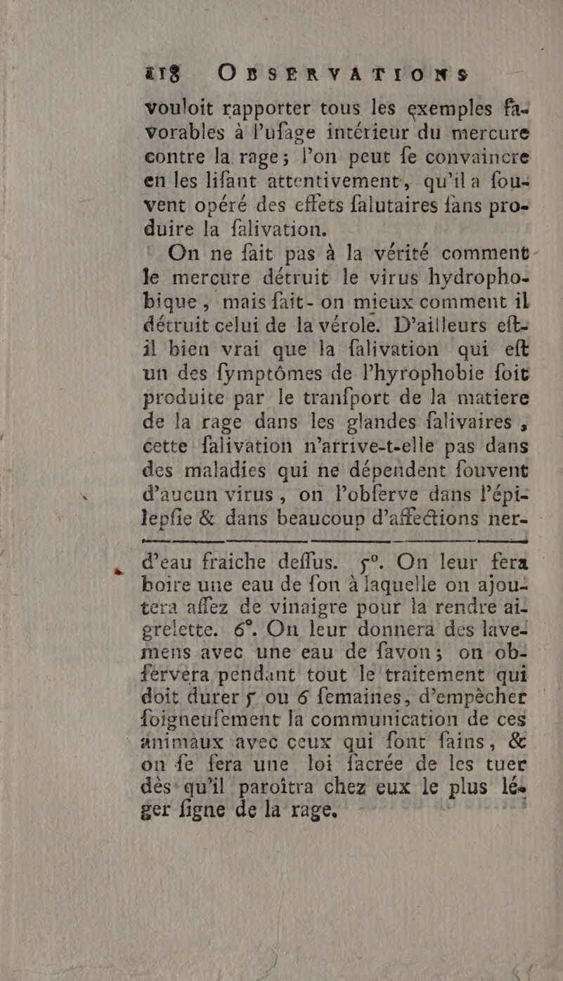 vouloit rapporter tous les exemples fa- Vorables à Pufage intérieur du mercure contre la rage; l’on peut fe convaincre en les lifant attentivement, qu'il a fou- vent opéré des effets falutaires {ans pro- duire la falivation. : On ne fait pas à la vérité comment- le mercure détruit le virus hydropho- bique, mais fait- on mieux comment il détruit celui de la vérole. D'ailleurs eft- il bien vrai que la falivation qui eft un des fymptômes de Phyrophobie foit produite par le tranfport de la matiere de la rage dans les glandes falivaires , cette falivation n’afrive-t-elle pas dans des maladies qui ne dépendent fouvent d'aucun virus, on l’obferve dans Pépi- lepfie &amp; dans beaucoup d’affeétions ner- Lu es d’eau fraiche deffus. Où leur fera boire une eau de fon à RNA on ajou- tera afez de vinaigre pour la rendre ai: grelette. 6°. On leur donnera des lave: mens avec une eau de favon; on ob- fervėra pendant tout le traitement qui doit durer y ou 6 femaines, d’empècher foigneufement la communication de ces animaux avec ceux qui font fains, &amp; on fe fera une loi facrée de les tuer dés’ qu'il paroîtra chez eux le plus lés ger figne de la rage.
