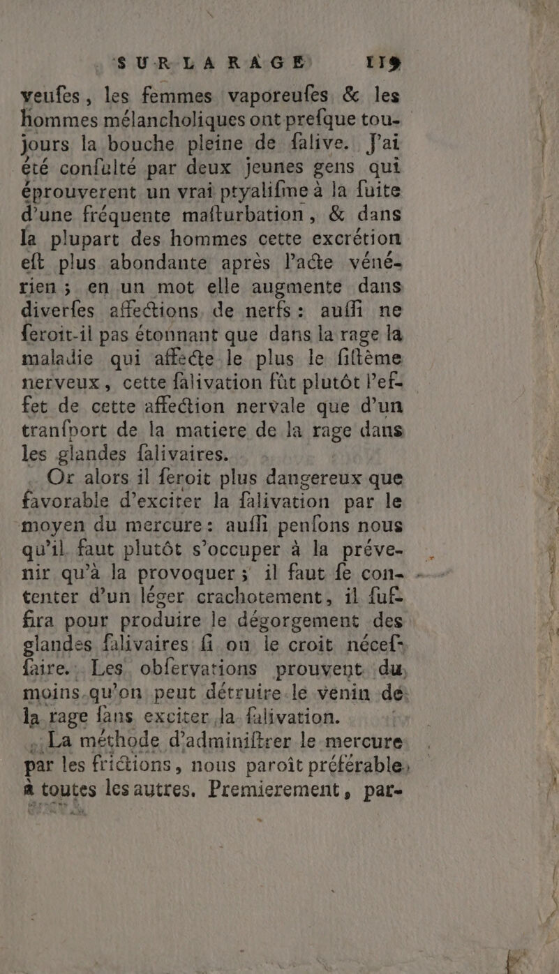 veufes, les femmes vaporeufes, &amp; les hommes mélancholiques ont prefque tou- jours la bouche pleine de alive. fai été confulté par deux jeunes gens qui éprouverent un vrai ptyalifime à la fuite d’une fréquente mafturbation, &amp; dans la plupart des hommes cette excrétion eft plus abondante après late véné- rien ; en un mot elle augmente dans diverfes affections, de nerfs: aufi ne feroit-il pas étonnant que dans la rage la maladie qui affé@e le plus le fitème nerveux, cette falivation fût plutôt Pef- fet de cette affection nervale que d’un tranfport de la matiere de la rage dans les glandes falivaires. Or alors il feroit plus dangereux que favorable d’exciter la falivation par le moyen du mercure: auf penfons nous qu’il faut plutôt s'occuper à la préve- tenter d’un léger crachotement, il fuf- fira pour produire le dégorgement des glandes. falivaires: fi on le croit nécef= faire. Les obfervations prouvent. du, moins.qu'on peut détruire.le venin dé: la rage fans exciter Ja falivation. | . La méthode d’adminiftrer le mercure par les frictions, nous paroît préférable: a toutes les autres. Premierement, par- % x o nu à