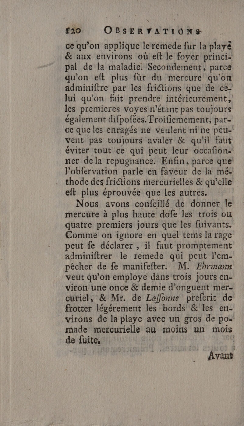 #20 OBSERVYATIUNS- ce qu’on applique le remede fur la playé &amp; aux environs où eft le foyer princi- pal de la maladie: Secondement, parce qu'on eft plus für du mercure qu’on adminiftre par les frictions que de ce- lui qu’on fait prendre intérieurement, les premieres voyes n'étant pas toujours également difi poées. Troifiemement, par- ce que les enragés ne veulent nine peu vent pas toujours avaler &amp; qu’il faut éviter tout ce qui peut leur occafion- ner dela repugnance. Enfin, parce que l’'obfervation parle en faveur de la mé- thode des frictions mercurielles &amp; qu’elle eft plus éprouvée que les autres. Nous avons confeillé de donner le mercure à plus haute dofe les trois ou quatre premiers jours que les fuivants. Comme on ignore en quel tems la rage peut fe déclarer , il faut promptement adminiftrer le remede qui peut lem- pècher de fe manifefter. M. Ehrmann veut qu’on employe dans trois jouts en- virton une once &amp; demie d’onguent mer- curiel, &amp; Mr. de Lafflonne prefcrit de frotter légérement les bords &amp; les en- -virons de la playe avec un gros de po- made mercurielle au moins un mois de fuite. l Avant
