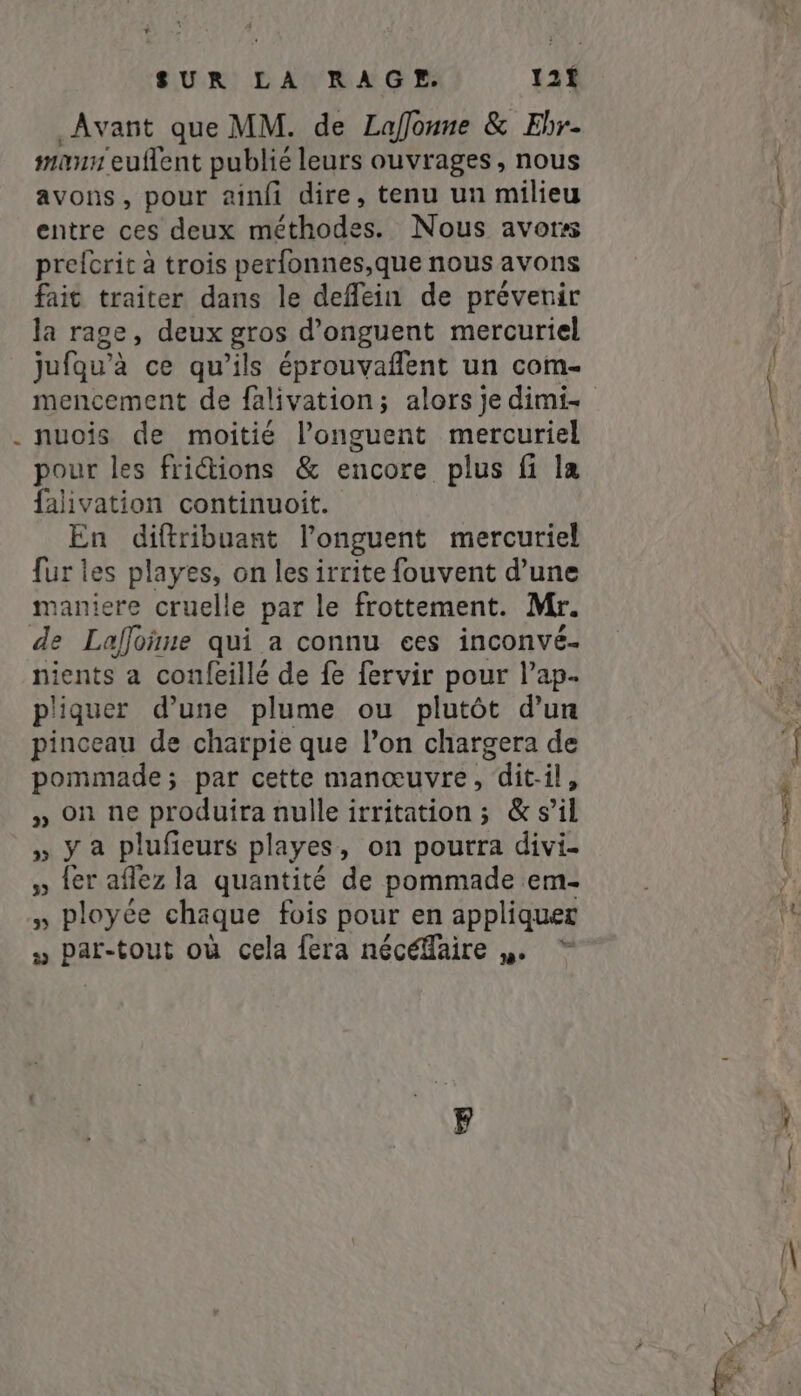 d Avant que MM. de Lafonne &amp; Ehr- mann euflent publié leurs ouvrages, nous avons, pour ainfi dire, tenu un milieu entre ces deux méthodes. Nous avors prefcrit à trois perfonnes,que nous avons fait traiter dans le deflein de prévenir la rage, deux gros d’onguent mercuriel jufqu’à ce qu’ils éprouvaflent un com- nuois de moitié l’onguent mercuriel pour les fridtions &amp; encore plus fi la falivation continuoit. En diftribuant l’onguent mercuriel fur les playes, on les irrite fouvent d’une maniere cruelle par le frottement. Mr. nients a confeillé de fe fervir pour Pap- pliquer d’une plume ou plutôt d’un pinceau de charpie que l’on chargera de pommade; par cette manœuvre, dit-il, » On ne produira nulle irritation; &amp; s’il » ya plufeurs playes, on pourra divi- » {er afez la quantité de pommade em- » ployée chaque fois pour en appliquer » par-tout où cela fera nécéfaire p. “
