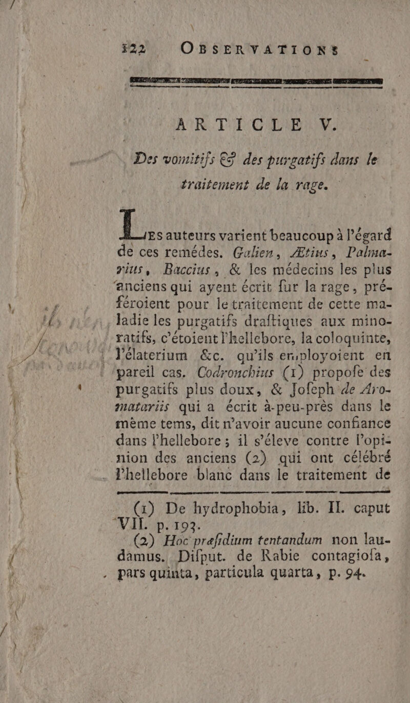 \ 22 OBSERVATION? _ RSS TA TEATSE EEE E E E ESEO - + eo ne eo | A'R T'E CIENM Des vomitifs ES des purgatifs dans le | traitement de la rage. L.. auteurs varient beaucoup à Pégard de ces remédes. Galien, Ætius, Palma- rius, Baccius, &amp; les médecins les plus ‘anciens qui ayent écrit fur la rage, pré- i pl. féroient pour le traitement de cette ma- Ifs 21° 9, ladie les purgatifs draftiques aux mino- 4 .. 1,4 ratifs, c’étoient l'hellebore, la coloquinte, DAN : l'élaterium &amp;c. qu’ils ersployoient en t 7° d ‘pareil cas. Codronchius (1) propofe des US : purgatifs plus doux, &amp; Jofeph de Aro- i matariis qui a écrit à-peu-près dans le mème tems, dit n'avoir aucune confiance dans ľhellebore ; il s’éleve contre Popi- | nion des anciens (2) qui ont célébré t . Phellebore blanc dans le traitement de = (1) De hydrophobia, lib. II. caput VALD 03: (2) Hoc prefidium tentandum non lau- KA damus. Difput. de Rabie contagiola, à . pars quinta, particula quarta, p. 94.